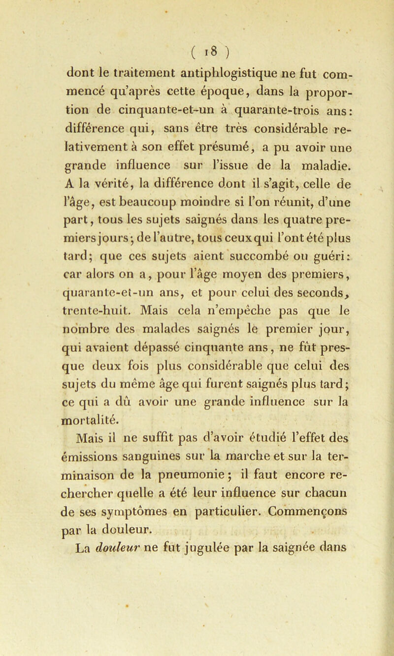 ( ) dont le traitement antiphlogistique ne fut com- mencé qu’après cette époque, dans la propor- tion de cinquante-et-un à quarante-trois ans: différence qui, sans être très considérable re- lativement à son effet présumé, a pu avoir une grande influence sur l’issue de la maladie. A la vérité, la différence dont il s’agit, celle de l’âge, est beaucoup moindre si l’on réunit, d’une part, tous les sujets saignés dans les quatre pre- miers jours j de l’autre, tous ceux qui l’ont été plus tard; que ces sujets aient succombé ou guéri: car alors on a, pour l’âge moyen des premiers, quarante-et-un ans, et pour celui des seconds, trente-huit. Mais cela n’empêche pas que le nombre des malades saignés le premier jour, qui avaient dépassé cinquante ans, ne fût pres- que deux fois plus considérable que celui des sujets du même âge qui furent saignés plus tard; ce qui a dû avoir une grande influence sur la mortalité. Mais il ne suffit pas d’avoir étudié l’effet des émissions sanguines sur la marche et sur la ter- minaison de la pneumonie ; il faut encore re- chercher quelle a été leur influence sur chacun de ses symptômes en particulier. Commençons par la douleur. La douleur ne fut jugulée par la saignée dans