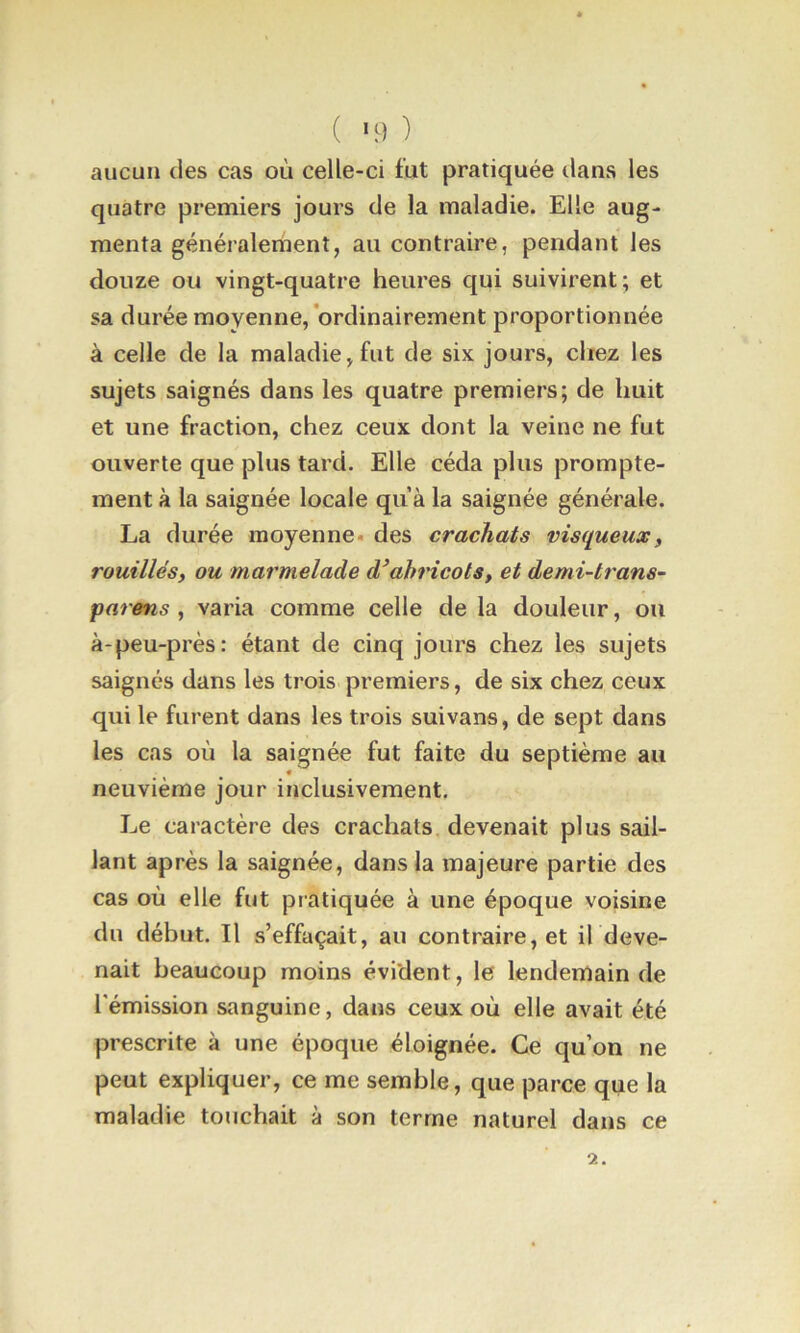 ( '9 ) aucun des cas où celle-ci fut pratiquée ilans les quatre premiers jours de la maladie. Elle aug- menta généralement, au contraire, pendant les douze ou vingt-quatre heures qui suivirent; et sa durée moyenne, ordinairement proportionnée à celle de la maladie,fut de six jours, chez les sujets saignés dans les quatre premiers; de huit et une fraction, chez ceux dont la veine ne fut ouverte que plus tard. Elle céda plus prompte- ment à la saignée locale qu’à la saignée générale. La durée moyenne, des crachats visqueux, rouilles, ou marmelade d’ahricols, et demi-trans- parens , varia comme celle de la douleur, ou à-peu-près: étant de cinq jours chez les sujets saignés dans les trois premiers, de six chez ceux qui le furent dans les trois suivans, de sept dans les cas où la saignée fut faite du septième au neuvième jour inclusivement. Le caractère des crachats devenait plus sail- lant après la saignée, dans la majeure partie des cas où elle fut pratiquée à une époque voisine du début. Il s’effaçait, au contraire, et il deve- nait beaucoup moins évident, le lendenlain de rémission sanguine, dans ceux où elle avait été prescrite à une époque éloignée. Ce qu’on ne peut expliquer, ce me semble, que parce que la maladie touchait à son terme naturel dans ce