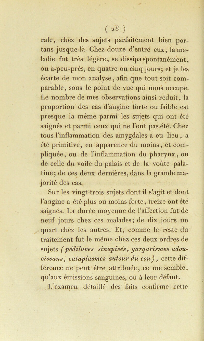 ( =8 ) raie, chez des sujets parfaitement bien por- tans jusque-là. Chez douze d’entre eux, la ma- ladie fut très légère, se dissipa spontanément, ou à-peu-près, en quatre ou cinq jours; et je les écarte de mon analyse, afin que tout soit com- parable, sous le point de vue qui nous occupe. Le nombre de mes observations ainsi réduit, la proportion des cas d’angine forte ou faible est presque la même parmi les sujets qui ont été saignés et parmi ceux qui ne l’ont pas été. Chez tous l’inflammation des amygdales a eu lieu, a été primitive, en apparence du moins, et com- pliquée, ou de l’inflammation du pharynx, ou de celle du voile du palais et de la voûte pala- tine; de ces deux dernières, dans la grande ma- jorité des cas. Sur les vingt-trois sujets dont il s’agit et dont l’angine a été plus ou moins forte, treize ont été saignés. La durée moyenne de l’affection fut de neuf jours chez ces malades; de dix jours un quart chez les autres. Et, comme le reste du traitement fut le même chez ces deux ordres de sujets (pédiluves sinapisés, gargarismes adou~ cissans, cataplasmes autour du cou), cette dif- férence ne peut être attribuée, ce me semble, qu’aux émissions sanguines, ou à leur défaut. L’examen détaillé des faits confirme cette