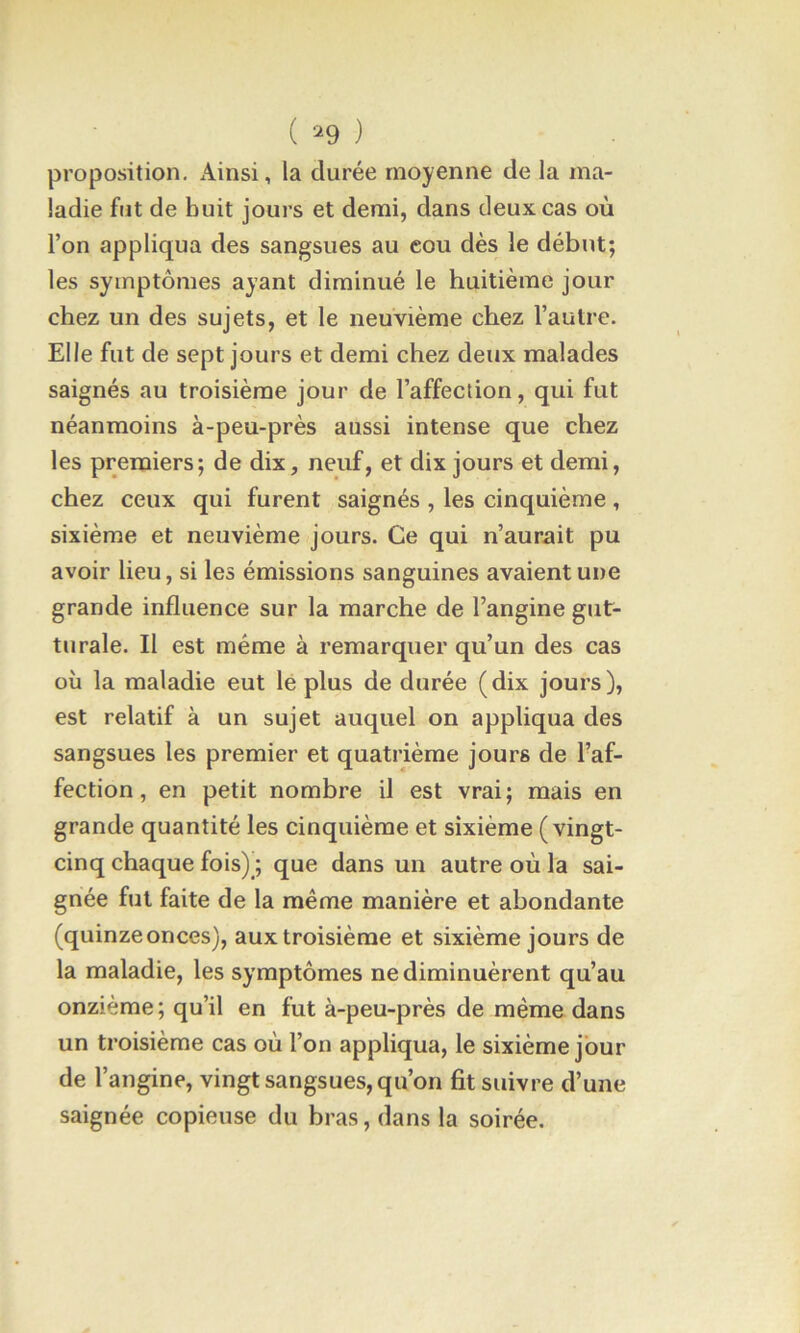 ( ‘^9 ) proposition. Ainsi, la durée moyenne de la ma- ladie fut de huit jours et demi, dans deux cas où l’on appliqua des sangsues au eou dès le début; les symptômes ayant diminué le huitième jour chez un des sujets, et le neuvième chez l’autre. Elle fut de sept jours et demi chez deux malades saignés au troisième jour de l’affection, qui fut néanmoins à-peu-près aussi intense que chez les premiers; de dix, neuf, et dix jours et demi, chez ceux qui furent saignés , les cinquième, sixième et neuvième jours. Ce qui n’aurait pu avoir lieu, si les émissions sanguines avaient une grande influence sur la marche de l’angine gut- turale. Il est même à remarquer qu’un des cas où la maladie eut lé plus de durée (dix jours), est relatif à un sujet auquel on appliqua des sangsues les premier et quatrième jours de l’af- fection , en petit nombre il est vrai; mais en grande quantité les cinquième et sixième ( vingt- cinq chaque fois) ; que dans un autre où la sai- gnée fut faite de la même manière et abondante (quinze onces), aux troisième et sixième jours de la maladie, les symptômes ne diminuèrent qu’au onzième; qu’il en fut à-peu-près de même dans un troisième cas où l’on appliqua, le sixième jour de l’angine, vingt sangsues, qu’on fit suivre d’une saignée copieuse du bras, dans la soirée.