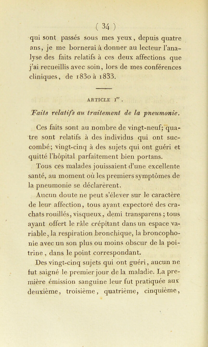 qui sont passés sous mes yeux, depuis quatre ans, je me bornerai à donner au lecteur l’ana- lyse des faits relatifs à ces deux affections que j’ai recueillis avec soin, lors de mes conférences cliniques, de i83oà i833. ARTICLE i. 'Faits relatifs au traitement de la pneumonie. Ces faits sont au nombre de vingt-neuf; qua- tre sont relatifs à des individus qui ont suc- combé; vingt-cinq à des sujets qui ont guéri et quitté l’hôpital parfaitement bien portans. Tous ces malades jouissaient d’une excellente santé, au moment où les premiers symptômes de la pneumonie se déclarèrent. Aucun doute ne peut s’élever sur le caractère de leur affection, tous ayant expectoré des cra- chats rouilles, visqueux, demi transparens ; tous ayant offert le râle crépitant dans un espace va- riable, la respiration bronchique, labroncopho- nie avec un son plus ou moins obscur de la poi- trine , dans le point correspondant. Des vingt-cinq sujets qui ont guéri, aucun ne fut saigné le premier jour de la maladie. La pre- mière émission sanguine leur fut pratiquée aux deuxième, troisième, quatrième, cinquième,