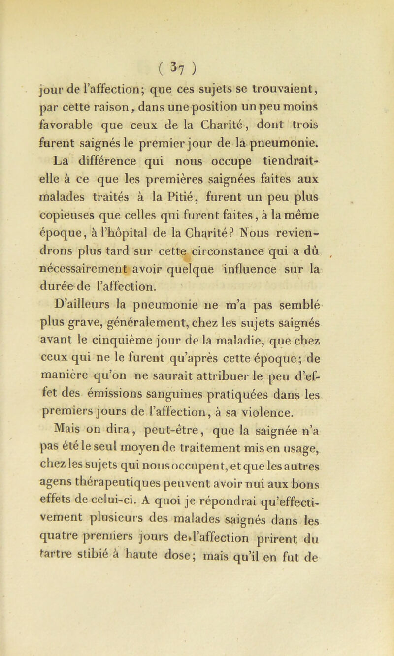 jour de l’affection; que ces sujets se trouvaient, par cette raison, dans une position un peu moins favorable que ceux de la Charité, dont trois furent saignés le premier jour de la pneumonie. La différence qui nous occupe tiendrait- elle à ce que les premières saignées faites aux malades traités à la Pitié, furent un peu plus copieuses que celles qui furent faites, à la même époque, à l’hôpital de la Charité? Nous revien- drons plus tard sur cette circonstance qui a dû , nécessairement avoir quelque influence sur la durée de l’affection. D’ailleurs la pneumonie ne m’a pas semblé plus grave, généralement, chez les sujets saignés avant le cinquième jour de la maladie, que chez ceux qui ne le furent qu’après cette époque; de manière qu’on ne saurait attribuer le peu d’ef- fet des émissions sanguines pratiquées dans les premiers jours de l’affection, à sa violence. Mais on dira, peut-être, que la saignée n’a pas été le seul moyen de traitement mis en usage, chez les sujets qui nous occupent, et que les autres agens thérapeutiques peuvent avoir nui aux bons effets de celui-ci. A quoi je répondrai qu’effecti- vement plusieurs des malades saignés dans les quatre premiers jours ded’affeclion prirent du tartre stibié à haute dose; mais qu’il en fut de