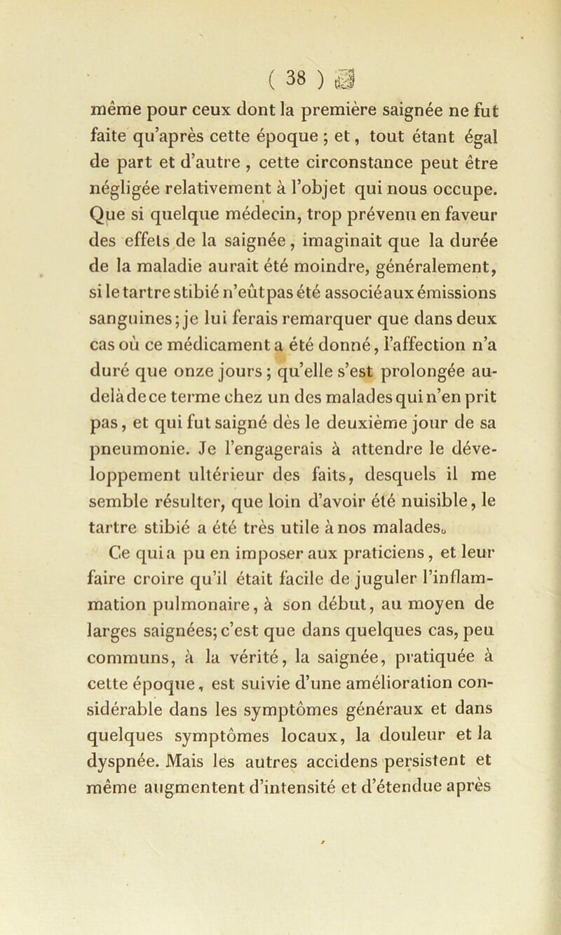 même pour ceux dont la première saignée ne fut faite qu’après cette époque ; et, tout étant égal de part et d’autre , cette circonstance peut être négligée relativement à l’objet qui nous occupe. Que si quelque médecin, trop prévenu en faveur des effets de la saignée , imaginait que la durée de la maladie aurait été moindre, généralement, si le tartre stibié n’eûtpas été associéaux émissions sanguines; je lui ferais remarquer que dans deux cas où ce médicament a été donné, l’affection n’a duré que onze jours; qu’elle s’est prolongée au- delàdece terme chez un des malades qui n’en prit pas, et qui fut saigné dès le deuxième jour de sa pneumonie. Je l’engagerais à attendre le déve- loppement ultérieur des faits, desquels il me semble résulter, que loin d’avoir été nuisible, le tartre stibié a été très utile à nos maladeSo Ce quia pu en imposer aux praticiens, et leur faire croire qu’il était facile de juguler l’inflam- mation pulmonaire, à son début, au moyen de larges saignées; c’est que dans quelques cas, peu communs, à la vérité, la saignée, pratiquée à cette époque, est suivie d’une amélioration con- sidérable dans les symptômes généraux et dans quelques symptômes locaux, la douleur et la dyspnée. Mais les autres accidens persistent et même augmentent d’intensité et d’étendue après