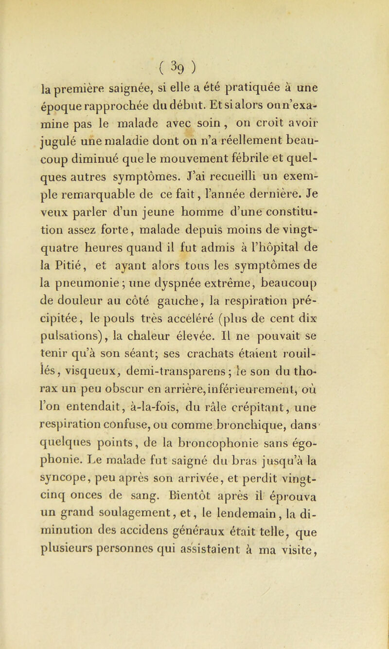 la première saignée, si elle a été pratiquée à une époque rapprochée du début. Et si alors on n’exa- mine pas le malade avec soin, on croit avoir jugulé une maladie dont on n’a réellement beau- coup diminué que le mouvement fébrile et quel- ques autres symptômes. J’ai recueilli un exem- ple remarquable de ce fait, l’année dernière. Je veux parler d’un jeune homme d’une constitu- tion assez forte, malade depuis moins de vingt- quatre heures quand il fut admis à l’hôpital de la Pitié, et ayant alors tous les symptômes de la pneumonie; une dyspnée extrême, beaucoup de douleur au côté gauche, la respiration pré- cipitée, le pouls très accéléré (plus de cent dix pulsations), la chaleur élevée. Il ne pouvait se tenir qu’à son séant; ses crachats étaient rouil- lés, visqueux, demi-transparens ; le son du tho- rax un peu obscur en arrière,inférieuremenl, où l’on entendait, à-la-fois, du râle crépitant, une respiration confuse, ou comme bronchique, dans- quelques points, de la broncophonie sans égo- phonie. Le malade fut saigné du bras jusqu’à la syncope, peu après son arrivée, et perdit vingt- cinq onces de sang. Bientôt après il éprouva un grand soulagement, et, le lendemain, la di- minution des accidens généraux était telle, que plusieurs personnes qui assistaient à ma visite,