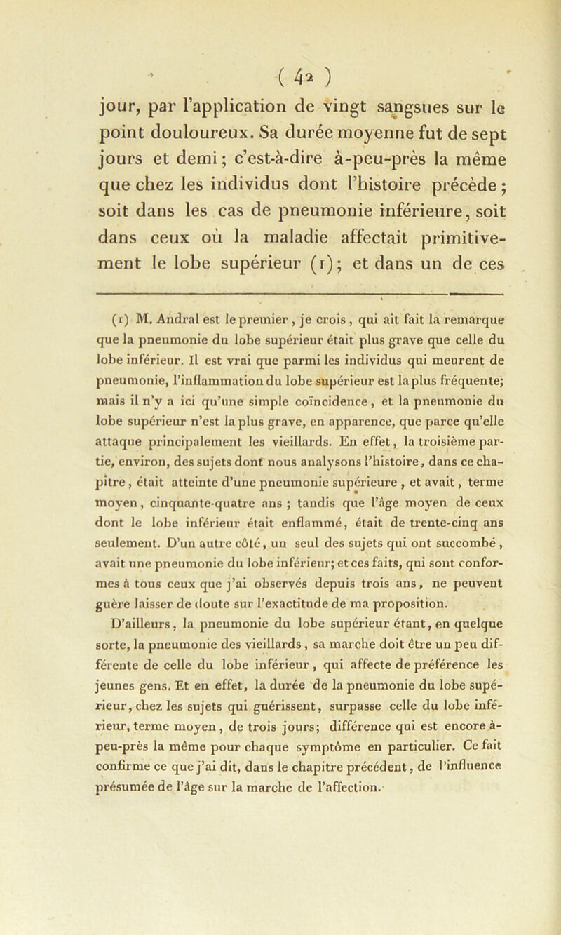 jour, par l’application de vingt sangsues sur le point douloureux. Sa durée moyenne fut de sept jours et demi ; c’est-à-dire à-peu-près la même que chez les individus dont l’histoire précède ; soit dans les cas de pneumonie inférieure, soit dans ceux où la maladie affectait primitive- ment le lobe supérieur (i); et dans un de ces (i) M. Andral est le premier , je crois, qui ait fait la remarque que la pneumonie du lobe supérieur était plus grave que celle du lobe inférieur. Il est vrai que parmi les individus qui meurent de pneumonie, l’inflammation du lobe supérieur est la plus fréquente; mais il n’y a ici qu’une simple coïncidence, et la pneumonie du lobe supérieur n’est la plus grave, en apparence, que fiarce qu’elle attaque principalement les vieillards. En effet, la troisième par- tie, environ, des sujets dont nous analysons l’histoire, dans ce cha- pitre , était atteinte d’une pneumonie supérieure , et avait, terme moyen, cinquante-quatre ans; tandis que l’âge moyen de ceux dont le lobe inférieur était enflammé, était de trente-cinq ans seulement. D’un autre côté, un seul des sujets qui ont succombé , avait une pneumonie du lobe inférieur; et ces faits, qui sont confor- mes à tous ceux que j’ai observés depuis trois ans, ne peuvent guère laisser de doute sur l’exactitude de ma proposition. D’ailleurs, la pneumonie du lobe supérieur étant, en quelque sorte, la pneumonie des vieillards, sa marche doit être un peu dif- férente de celle du lobe inférieur, qui affecte de préférence les jeunes gens. Et en effet, la durée de la pneumonie du lobe supé- rieur, chez les sujets qui guérissent, surpasse celle du lobe infé- rieur, terme moyen , de trois jours; différence qui est encore à- peu-près la même pour chaque symptôme en particulier. Ce fait confirme ce que j’ai dit, dans le chapitre précédent, de l’influence présumée de l’âge sur la marche de l’affection.
