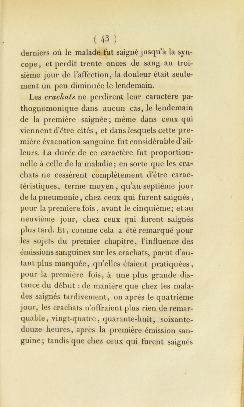 derniers où le malade fut saigné jusqu’à la syn- cope , et perdit trente onces de sang au troi- sième jour de l’affection, la douleur était seule- ment un peu diminuée le lendemain. Les crachats ne perdirent leur caractère pa- thognomonique dans aucun cas, le lendemain de la première saignée; même dans ceux qui viennent d’être cités , et dans lesquels cette pre- mière évacuation sanguine fut considérable d’ail- leurs. La durée de ce caractère fut proportion- nelle à celle de la maladie; en sorte que les cra- chats ne cessèrent complètement d’être carac- téristiques, terme moyen, qu’au septième jour de la pneumonie, chez ceux qui furent saignés, pour la première fois, avant le cinquième; et au neuvième jour, chez ceux qui furent saignés plus tard. Et, comme cela a été remarqué pour les sujets du premier chapitre, l’influence des émissions sanguines sur les crachats, parut d’au- tant plus marquée, qu’elles étaient pratiquées, pour la première fois, à une plus grande dis- tance du début : de manière que chez les mala- des saignés tardivement, ou après le quatrième jour, les crachats n’offraient plus rien de remar- quable, vingt-quatre, quarante-huit, soixante- douze heures, après la première émission san- guine; tandis que chez ceux qui furent saignés
