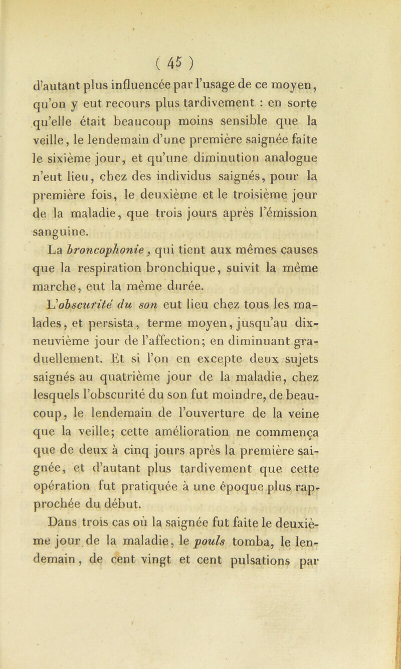 d’autant plus influencée par l’usage de ce moyen, qu’on y eut recours plus tardivement : en sorte qu’elle était beaucoup moins sensible que la veille, le lendemain d’une première saignée faite le sixième jour, et qu’une diminution analogue n’eut lieu, chez des individus saignés, pour la première fois, le deuxième et le troisième jour de la maladie, que trois jours après l’émission sanguine. La hî'oncophonie, qui tient aux mêmes causes que la respiration bronchique, suivit la même marche, eut la même durée. \]ohscurité du son eut lieu chez tous les ma- lades, et persista , terme moyen, jusqu’au dix- neuvième jour de l’affection; en diminuant gra- duellement. Et si l’on en excepte deux sujets saignés au quatrième jour de la maladie, chez lesquels l’obscurité du son fut moindre, de beau- coup, le lendemain de l’ouverture de la veine que la veille; cette amélioration ne commença que de deux à cinq jours après la première sai- gnée, et d’autant plus tardivement que cette opération fut pratiquée à une époque plus rap- prochée du début. Dans trois cas où la saignée fut faite le deuxiè- me jour de la maladie, \e pouls tomba, le len- demain , de cent vingt et cent pulsations par