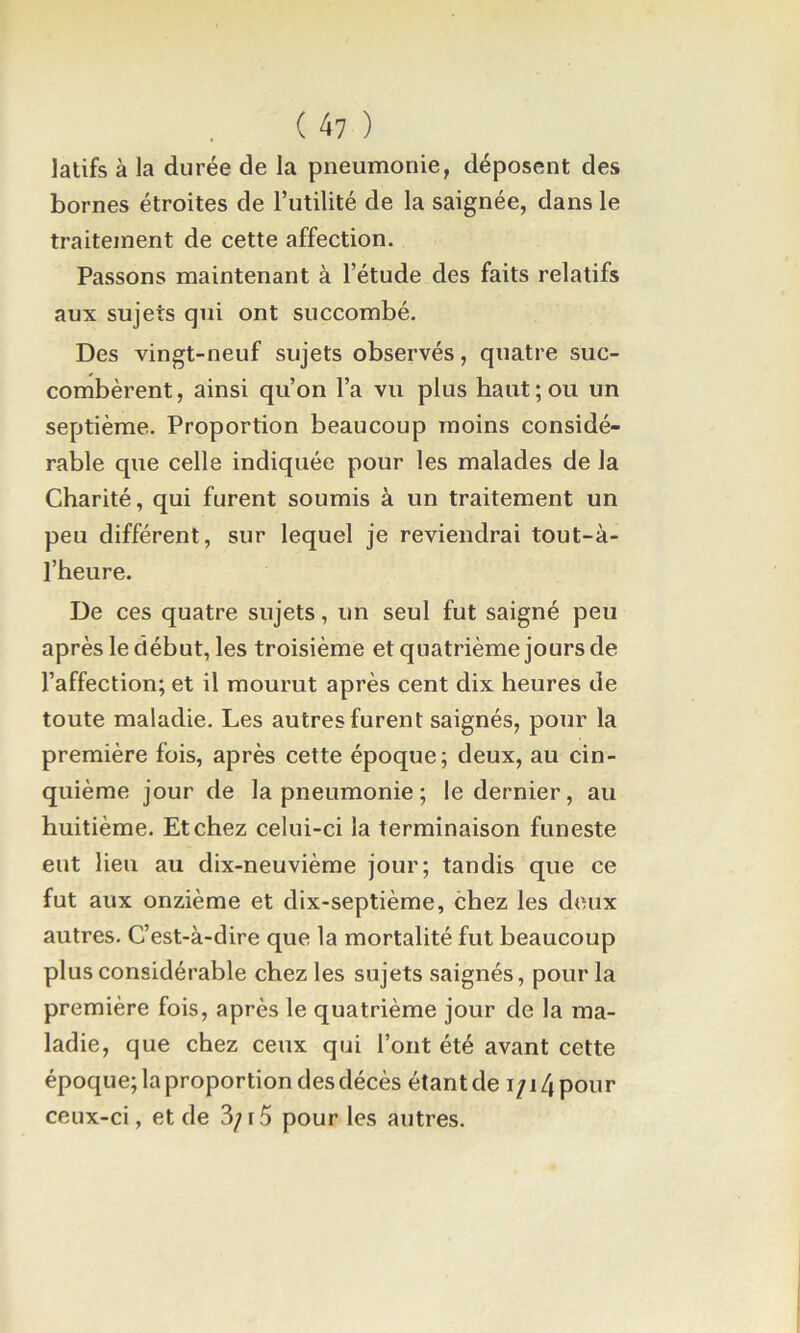 ( 4? ) latifs à la durée de la pneumonie, déposent des bornes étroites de l’utilité de la saignée, dans le traitejnent de cette affection. Passons maintenant à l’étude des faits relatifs aux sujets qui ont succombé. Des vingt-neuf sujets observés, quatre suc- combèrent , ainsi qu’on l’a vu plus haut ; ou un septième. Proportion beaucoup moins considé- rable que celle indiquée pour les malades de la Charité, qui furent soumis à un traitement un peu différent, sur lequel je reviendrai tout-à- l’heure. De ces quatre sujets, un seul fut saigné peu après le début, les troisième et quatrième jours de l’affection; et il mourut après cent dix heures de toute maladie. Les autres furent saignés, pour la première fois, après cette époque; deux, au cin- quième jour de la pneumonie ; le dernier, au huitième. Et chez celui-ci la terminaison funeste eut lieu au dix-neuvième jour; tandis que ce fut aux onzième et dix-septième, chez les deux autres. C’est-à-dire que la mortalité fut beaucoup plus considérable chez les sujets saignés, pour la première fois, après le quatrième jour de la ma- ladie, que chez ceux qui l’ont été avant cette époque; la proportion des décès étantde i/i4pour ceux-ci, et de 3;i5 pour les autres.