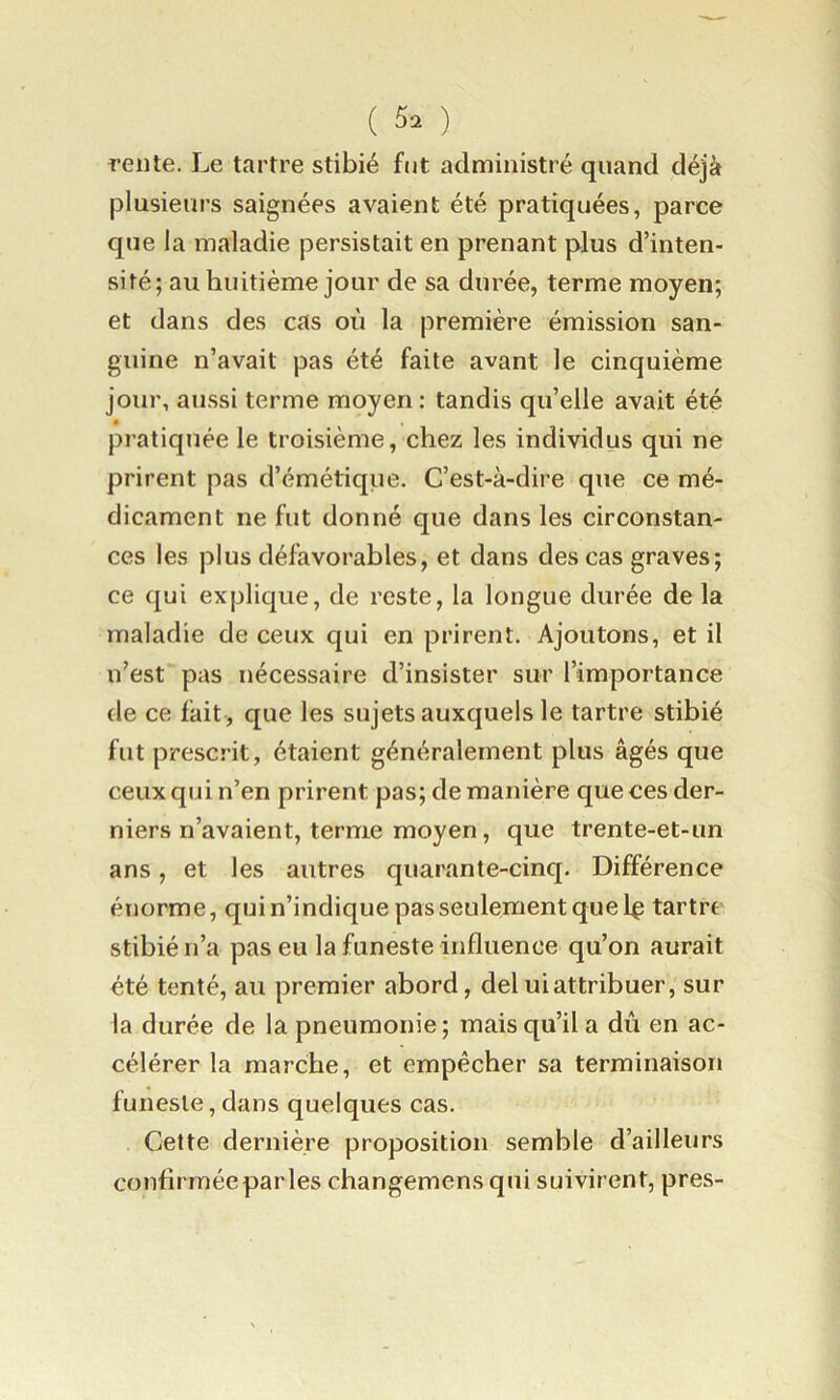 ( ) rente. Le tartre stibié fut administré quand déjà |3lusierirs saignées avaient été pratiquées, parce que la maladie persistait en prenant plus d’inten- sité; au huitième jour de sa durée, terme moyen; et dans des cas où la première émission san- guine n’avait pas été faite avant le cinquième jour, aussi terme moyen: tandis qu’elle avait été « pratiquée le troisième, chez les individus qui ne prirent pas d’émétique. C’est-à-dire que ce mé- dicament ne fut donné que dans les circonstan- ces les plus défavorables, et dans des cas graves; ce qui explique, de reste, la longue durée de la maladie de ceux qui en prirent. Ajoutons, et il n’est pas nécessaire d’insister sur l’importance de ce fait , que les sujets auxquels le tartre stibié fut prescrit, étaient généralement plus âgés que ceux qui n’en prirent pas; de manière que ces der- niers n’avaient, terme moyen, que trente-et-un ans, et les autres quarante-cinq. Différence énorme, qui n’indique pas seulement que 1^ tartre stibié n’a pas eu la funeste influence qu’on aurait été tenté, au premier abord, deluiattribuer, sur la durée de la pneumonie; mais qu’il a dû en ac- célérer la marche, et empêcher sa terminaison funeste, dans quelques cas. Cette dernière proposition semble d’ailleurs confirmée par les changemens qui suivirent, près-