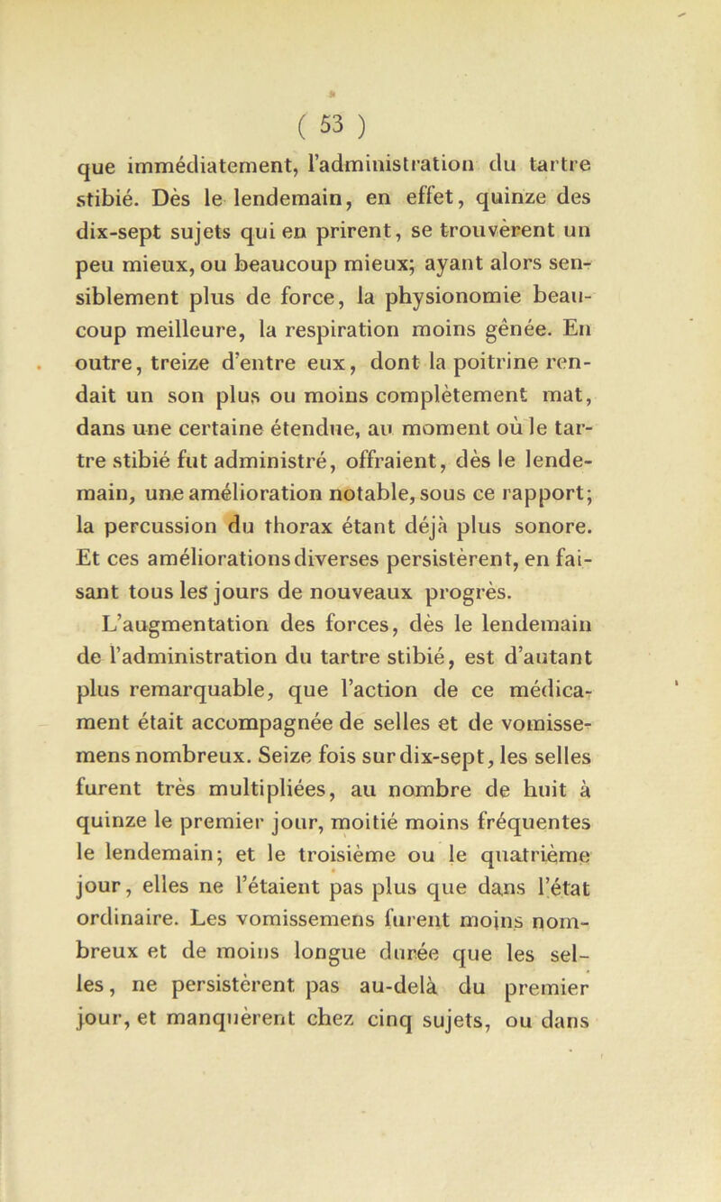 que immédiatement, l’administration du tartre stibié. Dès le lendemain, en effet, quinze des dix-sept sujets qui en prirent, se trouvèrent un peu mieux, ou beaucoup mieux; ayant alors sen- siblement plus de force, la physionomie beau- coup meilleure, la respiration moins gênée. En outre, treize d’entre eux, dont la poitrine ren- dait un son plus ou moins complètement mat, dans une certaine étendue, au moment où le tar- tre stibié fut administré, offraient, dès le lende- main, une amélioration notable, sous ce rapport; la percussion du thorax étant déjà plus sonore. Et ces améliorations diverses persistèrent, en fai- sant tous les jours de nouveaux progrès. L’augmentation des forces, dès le lendemain de l’administration du tartre stibié, est d’autant plus remarquable, que l’action de ce médica- ment était accompagnée de selles et de voraisse- mens nombreux. Seize fois sur dix-sept, les selles furent très multipliées, au nombre de huit à quinze le premier jour, moitié moins fréquentes le lendemain; et le troisième ou le quatrième jour, elles ne l’étaient pas plus que dans l’état ordinaire. Les vomissemens furent moins nom- breux et de moins longue durée que les sel- les, ne persistèrent pas au-delà du premier jour, et manquèrent chez cinq sujets, ou dans