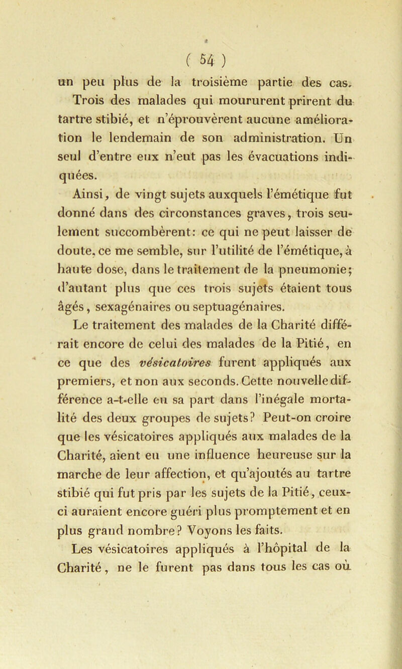 un peu plus de la troisième partie des cas. Trois des malades qui moururent prirent du tartre stibié, et n’éprouvèrent aucune améliora- tion le lendemain de son administration. Un seul d’entre eux n’eut pas les évacuations indi- quées. Ainsi, de vingt sujets auxquels l’émétique fut donné dans des circonstances graves, trois seu- lement succombèrent: ce qui ne peut laisser de doute, ce me semble, sur l’utilité de l’émétique,à haute dose, dans le traitement de la pneumonie; d’autant plus que ces trois sujets étaient tous âgés, sexagénaires ou septuagénaires. Le traitement des malades de la Charité diffé- rait encore de celui des malades de la Pitié, en ce que des vésicatoires furent appliqués aux premiers, et non aux seconds. Cette nouvelle dif- férence a-t-elle eu sa part dans l’inégale morta- lité des deux groupes de sujets? Peut-on croire que les vésicatoires appliqués aux malades de la Charité, aient eu une influence heureuse sur la marche de leur affection, et qu’ajoutés au tartre stibié qui fut pris par les sujets de la Pitié, ceux- ci auraient encore guéri plus promptement et en plus grand nombre? Voyons les faits. Les vésicatoires appliqués à l’hôpital de la Charité, ne le furent pas dans tous les cas où