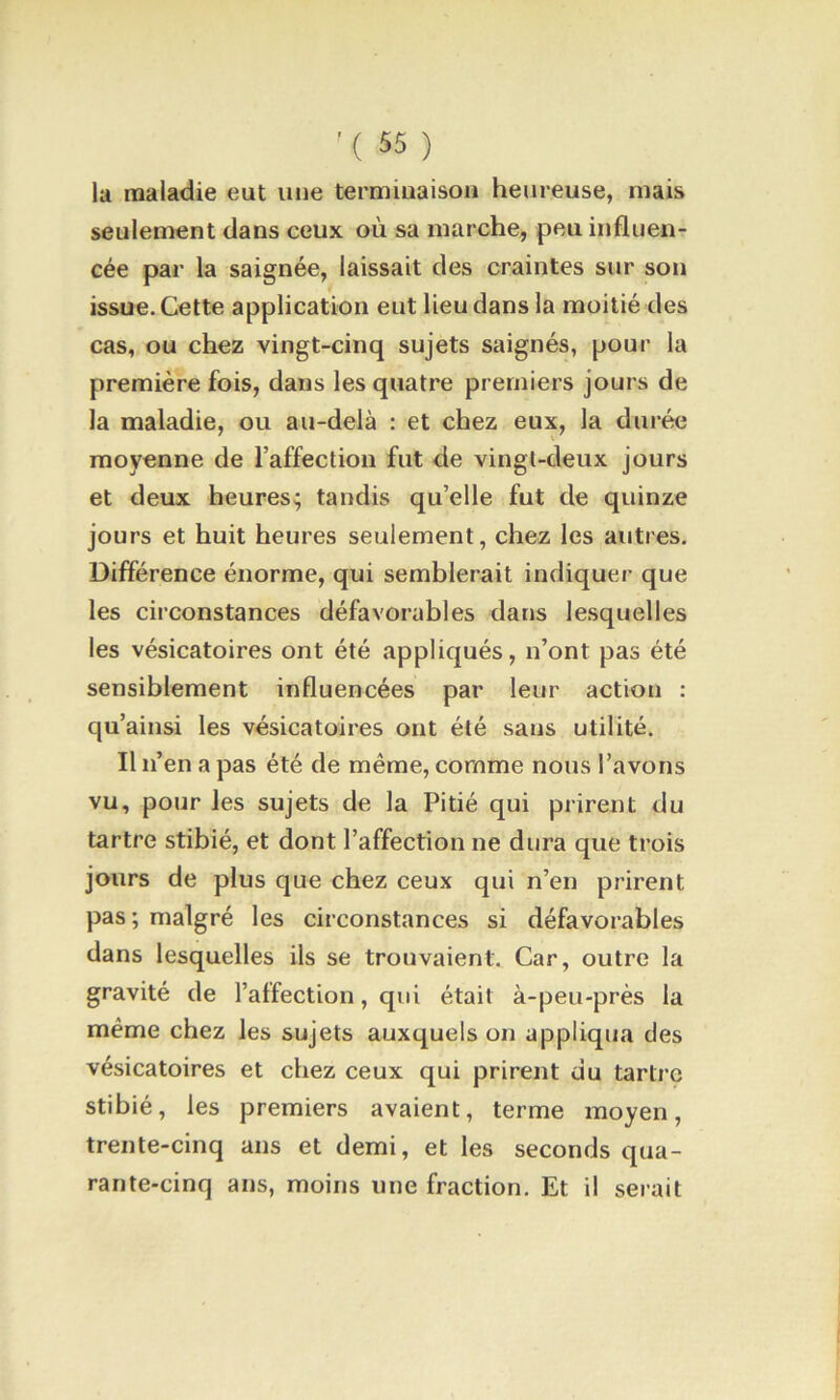 la maladie eut une termiuaisoii heureuse, mais seulement dans ceux où sa marche, peu influen- cée par la saignée, laissait des craintes sur son issue. Cette application eut lieu dans la moitié des cas, ou chez vingt-cinq sujets saignés, pour la première fois, dans les quatre premiers jours de la maladie, ou au-delà : et chez eux, la durée moyenne de l’affection fut de vingt-deux jours et deux heures; tandis qu’elle fut de quinze jours et huit heures seulement, chez les autres. Différence énorme, qui semblerait indiquer que les circonstances défavorables dans lesquelles les vésicatoires ont été appliqués, n’ont pas été sensiblement influencées par leur action : qu’ainsi les vésicatoires ont été sans utilité. Il n’en a pas été de même, comme nous l’avons vu, pour les sujets de la Pitié qui prirent du tartre stibié, et dont l’affection ne dura que trois jours de plus que chez ceux qui n’en prirent pas ; malgré les circonstances si défavorables dans lesquelles ils se trouvaient. Car, outre la gravité de l’affection, qui était à-peu-près la même chez les sujets auxquels on appliqua des vésicatoires et chez ceux qui prirent du tartre stibié, les premiers avaient, terme moyen, trente-cinq ans et demi, et les seconds qua- rante-cinq ans, moins une fraction. Et il serait
