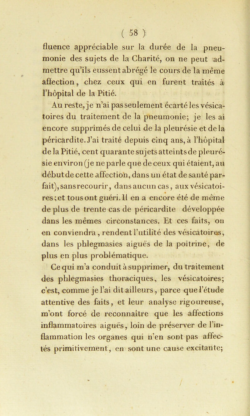 fluence appréciable sur la durée de la pneu- monie des sujets de la Charité, on ne peut ad- mettre qu’ils eussent abrégé le cours de la même affection, chez ceux qui en furent traités à l’hôpital de la Pitié. Au reste, je n’ai pas seulement écarté les vésica- toires du traitement de la pneumonie; je les ai encore supprimés de celui de la pleurésie et de la péricardite. J’ai traité depuis cinq ans, à l’hôpital de la Pitié, cent quarante sujets atteints de pleuré- sie environ (je ne parle que de ceux qui étaient, au débutde cette affectioh, dans un état de santé par- fait), sans recourir, dans aucun cas, aux vésicatoi- res ; et tous ont guéri. 11 en a encore été de même de plus de trente cas de péricardite développée dans les mêmes circonstances. Et ces faits, on en conviendra, rendent l’utilité des vésicatoirns, dans les phlegmasies aiguës de la poitrine, de plus en plus problématique. Ce qui m’a conduit à supprimer, du traitement des phlegmasies thoraciques, les vésicatoires; c’est, comme je l’ai dit ailleurs, parce que l’étude attentive des faits, et leur analyse rigoureuse, m’ont forcé de reconnaître que les affections inflammatoires aiguës, loin de préserver de l’in- flammation les organes qui n’en sont pas affec- tés primitivement, en sont une cause excitante;