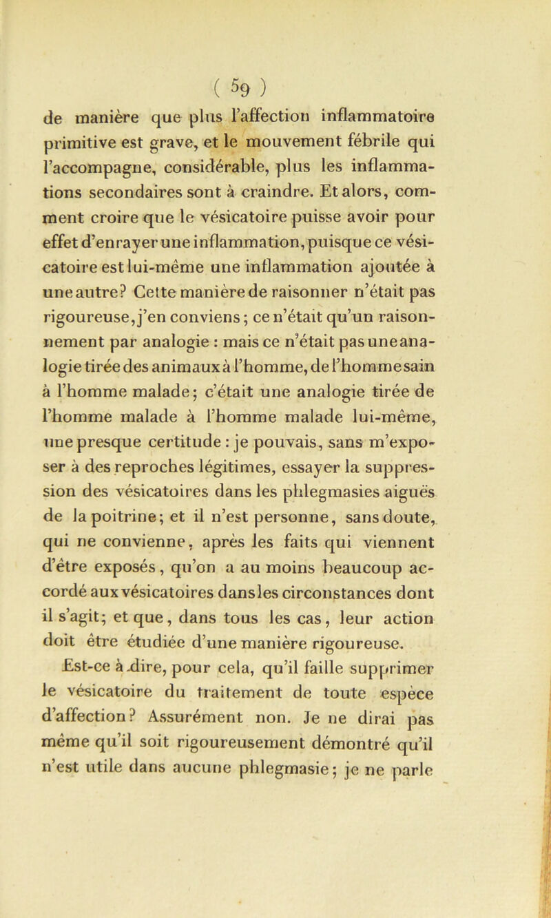 de manière que plus l’affection inflammatoire primitive est grave, et le mouvement fébrile qui l’accompagne, considérable, plus les inflamma- tions secondaires sont à craindre. Et alors, com- ment croire que le vésicatoire puisse avoir pour effet d’enrayer une inflammation, puisque ce vési- catoire est lui-même une inflammation ajoutée à uneautre? Cette manière de raisonner n’était pas rigoureuse, j’en conviens ; ce n’était qu’un raison- nement par analogie : mais ce n’était pasuneana- logie tirée des aniraauxà l’homme, de l’homme sain à l’homme malade; c’était une analogie tirée de l’homme malade à l’homme malade lui-même, une presque certitude : je pouvais, sans m’expo- ser à des reproches légitimes, essayer la suppres- sion des vésicatoires dans les phlegmasies aiguës de la poitrine; et il n’est personne, sans doute, qui ne convienne, après les faits qui viennent d’être exposés, qu’on a au moins beaucoup ac- cordé aux vésicatoires dansles circonstances dont il s’agit; et que, dans tous les cas, leur action doit être étudiée d’une manière rigoureuse. Est-ce àxlire, pour cela, qu’il faille supprimer le vésicatoire du traitement de toute espèce d’affection? Assurément non. Je ne dirai pas même qu’il soit rigoureusement démontré qu’il n’est utile dans aucune phlegmasie; je ne parle
