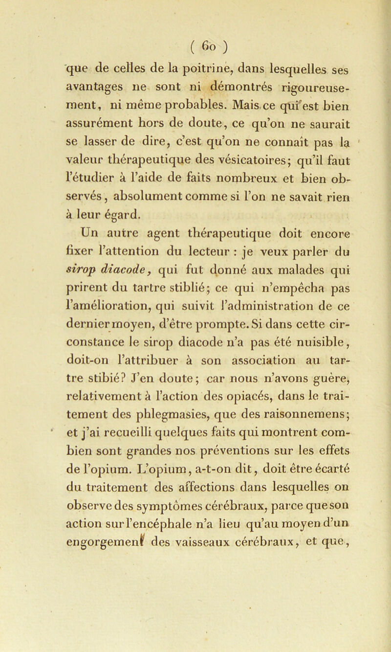 que de celles de la poitrine, dans lesquelles ses avantages ne sont ni démontrés rigoiireiise- raent, ni même probables. Mais, ce qüi'est bien assurément hors de doute, ce qu’on ne saurait se lasser de dire, c’est qu’on ne connaît pas la ’ valeur thérapeutique des vésicatoires; qu’il faut l’étudier à l’aide de faits nombreux et bien ob- servés , absolument comme si l’on ne savait rien à leur égard. Un autre agent thérapeutique doit encore fixer l’attention du lecteur : je veux parler du sirop diacode, qui fut donné aux malades qui prirent du tartre stiblié; ce qui n’empêcha pas l’amélioration, qui suivit l’administration de ce dernier moyen, d’être prompte. Si dans cette cir- constance le sirop diacode n’a pas été nuisible, doit-on l’attribuer à son association au tar- tre stibié? J’en doute; car nous n’avons guère, relativement à l’action des opiacés, dans le trai- tement des phlegmasies, que des raisonnemens; et j’ai recueilli quelques faits qui montrent com- bien sont grandes nos préventions sur les effets de l’opium. L’opium, a-t-on dit, doit être écarté du traitement des affections dans lesquelles on observe des symptômes cérébraux, parce que son action sur l’encéphale n’a lieu qu’au moyen d’un engorgement des vaisseaux cérébraux, et que.
