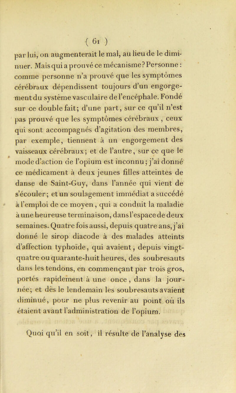 par lui, on augmenterait le mal, au lieu de le dimi- nuer. Mais qui a prouvé ce mécanisme? Personne : comme personne n’a prouvé que les symptômes cérébraux dépendissent toujours d’un engorge- ment du système vasculaire de l’encéphale. Fondé sur ce double fait; d’une part, sur ce qu’il n’est pas prouvé que les symptômes cérébraux , ceux qui sont accompagnés d’agitation des membres, par exemple, tiennent à un engorgement des vaisseaux cérébraux; et de l’autre, sur ce que le raoded^action de l’opium est inconnu ; j’ai donné ce médicament à deux jeunes filles atteintes de danse de Saint-Guy, dans l’année qui vient de s’écouler; et un soulagement immédiat a succédé à l’emploi de ce moyen, qui a conduit la maladie à une heureuse terminaison, dansl’espace de deux semaines. Quatre fois aussi, depuis quatre ans, j’ai donné le sirop diacode à des malades atteints d’affection typhoïde, qui avaient, depuis vingt- quatre ou quarante-huit heures, des soubresauts dans les tendons, en commençant par trois gros, portés rapidement à une once, dans la jour- née; et dès le lendemain les soubresauts avaient diminué, pour ne plus revenir au point où ils étaient avant l’administration de l’opium. Quoi qu’il en soit, il résulte de l’analyse des