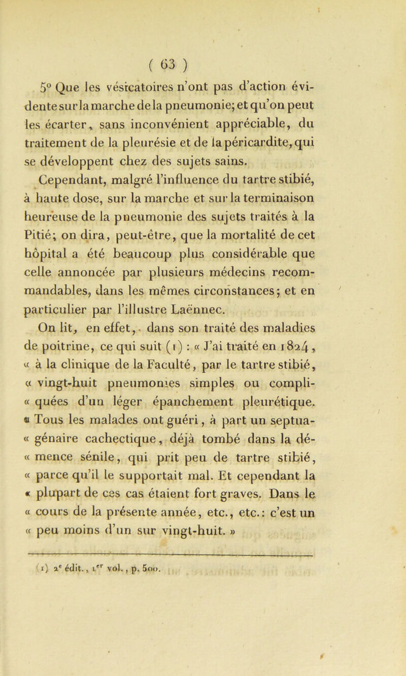 ( Ci3 ) 5° Que les vésicatoires n’ont pas d’action évi- dente sur la marche de la pneumonie; et qu’on peut les écarter, sans inconvénient appréciable, du traitement de la pleurésie et de la péricardite, qui se développent chez des sujets sains. Cependant, malgré l’influence du tartre stibié, à haute dose, sur la marche et sur la terminaison heureuse de la pneumonie des sujets traités à la Pitié; on dira, peut-être, que la mortalité de cet hôpital a été bemicoup plus considérable que celle annoncée par plusieurs médecins recom- mandables, dans les mêmes circonstances; et en particulier par l’illustre Laënnec. Ou lit, en effet,. dans son traité des maladies de poitrine, ce qui suit (i) : « J’ai traité en 1824 > « à la clinique de la Faculté, par le tartre stibié, « vingt-huit pneumonies simples ou compli- « quées d’un léger épanchement pleurétique. « Tous les malades ont guéri, à part un septua- « génaire cachectique, déjà tombé dans la dé- « mence sénile, qui prit peu de tartre stibié, « parce qu’il le supportait mal. Et cependant la « plupart de ces cas étaient fort graves. Dans le a cours de la présente année, etc., etc.: c’est un « peu moins d’un sur vingt-huit. » (i) a' édit., i'*' vol., p. 5oo.