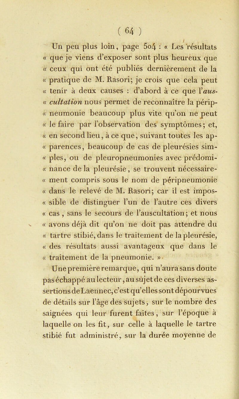 t Un peu plus loin, page 5o4 : « Les 'résultats a que je viens d’exposer sont plus heureux que cc ceux qui ont été publiés dernièrement de la « pratique de M. Rasori; je crois que cela peut (c tenir à deux causes : d’abord à ce que l’aw«- cc cultation nous permet de reconnaître la périp- « neumonie beaucoup plus vite qu’on ne peut « le faire par l’observation des symptômes; et, « en second lieu, à ce que, suivant toutes les ap- « parences, beaucoup de cas de pleurésies sim- « pies, ou de pleuropneumonies avec prédomi- « nance delà pleurésie, se trouvent nécessaire- « ment compris sous le nom de péripneumonie « dans le relevé de M. Rasori; car il est impos- « sible de distinguer l’un de l’autre ces divers « cas , sans le secours de l’auscultation ; et nous ^ <( avons déjà dit qu’on ne doit pas attendre du « tartre stibié, dans le traitement de la pleurésie, « des résultats aussi avantageux que dans le « traitement de la pneumonie. »• Une première remarque, qui n’aura sans doute pas échappé au lecteur, au sujet de ces diverses as- sertions deLaennec,c’est qu’elles sont dépourvues de détails sur l’âge des sujets, sur le nombre des saignées qui leur furent faites, sur l’époque à laquelle on les fit, sur celle à laquelle le tartre stibié fut administré, sur la durée moyenne de