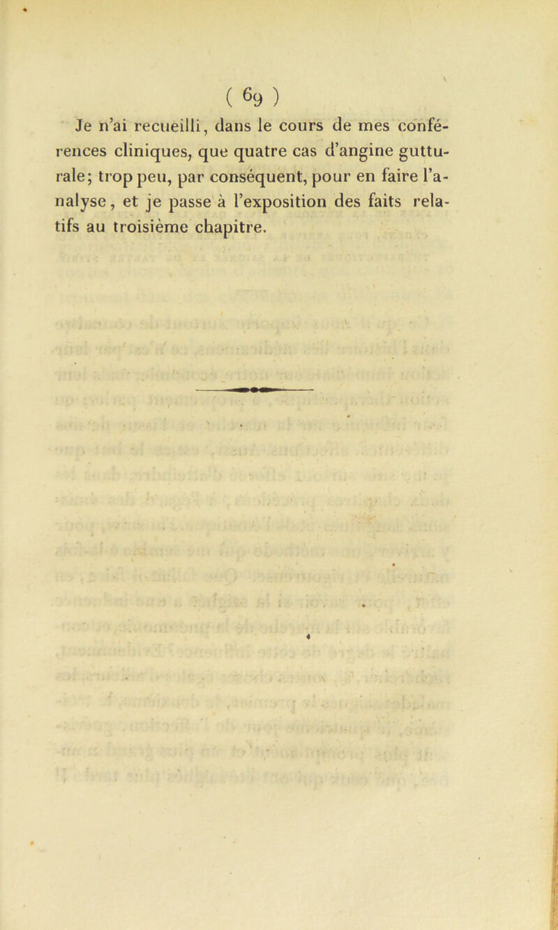 Je n’ai recueilli, dans le cours de mes co'nfé- rences cliniques, que quatre cas d’angine guttu- rale; trop peu, par conséquent, pour en faire l’a- nalyse, et je passe à l’exposition des faits rela- tifs au troisième chapitre.