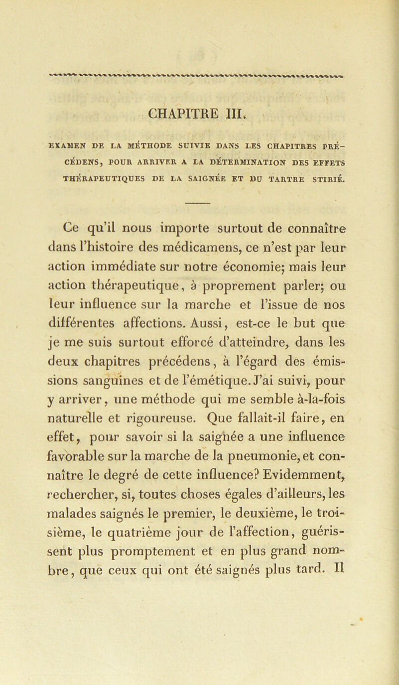 CHAPITRE III. EXAMEN DE LA Ml^THODE SUIVIE DANS LES CHAPITRES PRÉ- CÉDENS, POUR ARRIVER A LA DÉTERMINATION DES EFFETS THÉRAPEUTIQUES DE LA SAIGNÉE ET DU TARTRE STIBIÉ. Ce qu’il nous importe surtout de connaître dans l’histoire des médicamens, ce n’est par leur action immédiate sur notre économie; mais leur action thérapeutique, à proprement parler; ou leur influence sur la marche et l’issue de nos différentes affections. Aussi, est-ce le but que je me suis surtout efforcé d’atteindre, dans les deux chapitres précédens, à l’égard des émis- sions sanguines et de l’émétique. J’ai suivi, pour y arriver, une méthode qui me semble à-la-fois naturelle et rigoureuse. Que fallait-il faire, en effet, pour savoir si la saignée a une influence favorable sur la marche de la pneumonie, et con- naître le degré de cette influence? Evidemment, rechercher, si, toutes choses égales d’ailleurs, les malades saignés le premier, le deuxième, le troi- sième, le quatrième jour de l’affection, guéris- sent plus promptement et en plus grand nom- bre, que ceux qui ont été saignés plus tard. Il