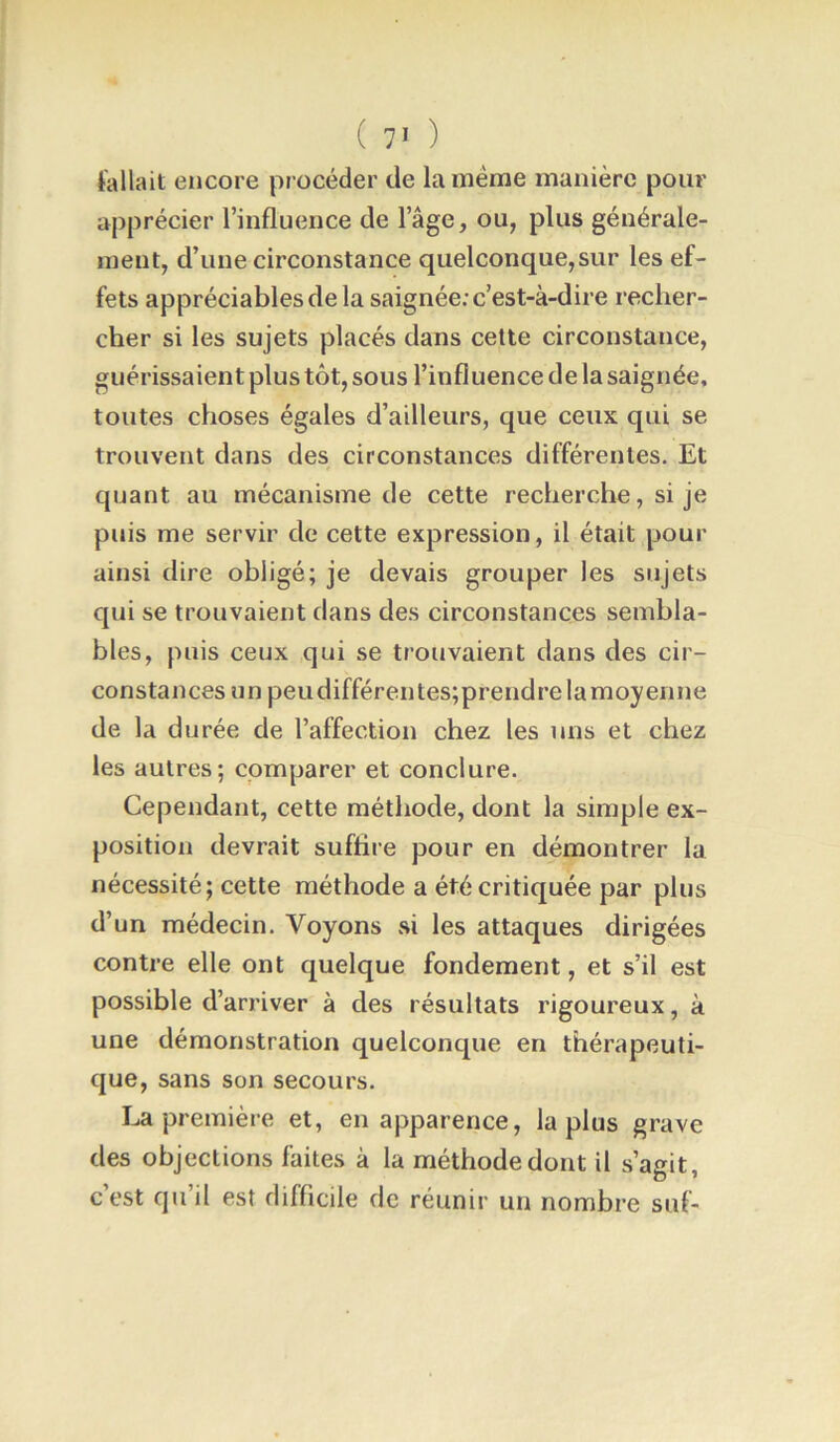 fallait encore pr océder de la meme manière pour a|)précier l’influence de l’âge, ou, plus générale- ment, d’une circonstance quelconque, sur les ef- fets appréciables de la saignée: c’est-à-dire recher- cher si les sujets placés dans cette circonstance, guérissaient plus tôt, sous l’influence de la saignée, toutes choses égales d’ailleurs, que ceux qui se trouvent dans des circonstances différentes. Et quant au mécanisme de cette recherche, si je puis me servir de cette expression, il était pour ainsi dire obligé; je devais grouper les sujets qui se trouvaient dans des circonstances sembla- bles, puis ceux qui se trouvaient dans des cir- constances un peudifférentes;prendrelamoyenne de la durée de l’affection chez les uns et chez les autres; comparer et conclure. Cependant, cette méthode, dont la simple ex- position devrait suffire pour en démontrer la nécessité; cette méthode a été critiquée par plus d’un médecin. Voyons ai les attaques dirigées contre elle ont quelque fondement, et s’il est possible d’arriver à des résultats rigoureux, à une démonstration quelconque en thérapeuti- que, sans son secours. première et, en apparence, la plus grave des objections faites à la méthode dont il s’agit, c’est qu’il est difficile de réunir un nombre suf-