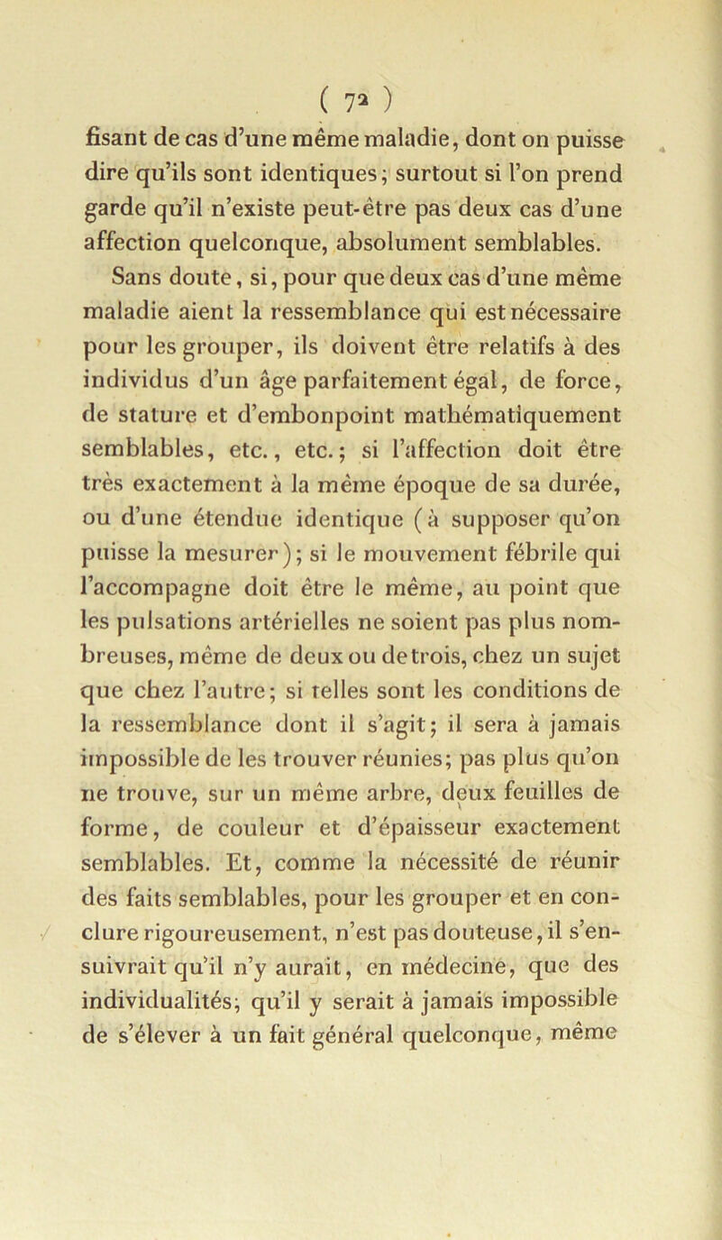 fisant de cas d’une même maladie, dont on puisse dire qu’ils sont identiques; surtout si l’on prend garde qu’il n’existe peut-être pas deux cas d’une affection quelconque, absolument semblables. Sans doute, si, pour que deux cas d’une même maladie aient la ressemblance qui est nécessaire pour les grouper, ils doivent être relatifs à des individus d’un âge parfaitement égal, de force, de stature et d’embonpoint mathématiquement semblables, etc., etc.; si l’affection doit être très exactement à la même époque de sa durée, ou d’une étendue identique (à supposer qu’on puisse la mesurer); si le mouvement fébrile qui l’accompagne doit être le même, au point que les pulsations artérielles ne soient pas plus nom- breuses, même de deux ou de trois, chez un sujet que chez l’autre; si telles sont les conditions de la ressemblance dont il s’agit; il sera à jamais impossible de les trouver réunies; pas plus qu’on ne trouve, sur un même arbre, deux feuilles de forme, de couleur et d’épaisseur exactement semblables. Et, comme la nécessité de réunir des faits semblables, pour les grouper et en con- clure rigoureusement, n’est pas douteuse, il s’en- suivrait qu’il n’y aurait, en médecine, que des individualités; qu’il y serait à jamais impossible de s’élever à un fait général quelconque, même