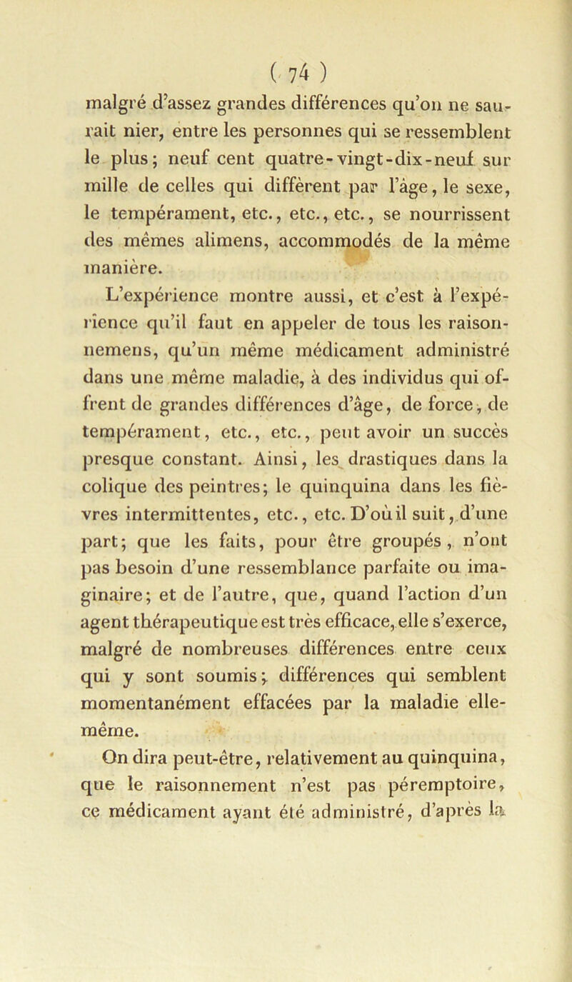 malgré d’assez grandes différences qu’on ne saur- rait nier, entre les personnes qui se ressemblent le plus; neuf cent quatre-vingt-dix-neuf sur mille de celles qui diffèrent par Tàge, le sexe, le tempérament, etc., etc., etc., se nourrissent des mêmes alimens, accommodés de la même manière. L’expérience montre aussi, et c’est à l’expé- rience qu’il faut en appeler de tous les raison- nemens, qu’un même médicament administré dans une même maladie, à des individus qui of- frent de grandes différences d’âge, de force, de tempérament, etc., etc., peut avoir un succès presque constant. Ainsi, les^drastiques dans la colique des peintres; le quinquina dans les fiè- vres intermittentes, etc., etc. D’où il suit, d’une part; que les faits, pour être groupés, n’ont pas besoin d’une ressemblance parfaite ou ima- ginaire; et de l’autre, que, quand l’action d’un agent thérapeutique est très efficace, elle s’exerce, malgré de nombreuses différences entre ceux qui y sont soumis;, différences qui semblent momentanément effacées par la maladie elle- même. On dira peut-être, relativement au quinquina, que le raisonnement n’est pas péremptoire, ce médicament ayant été administré, d’après la