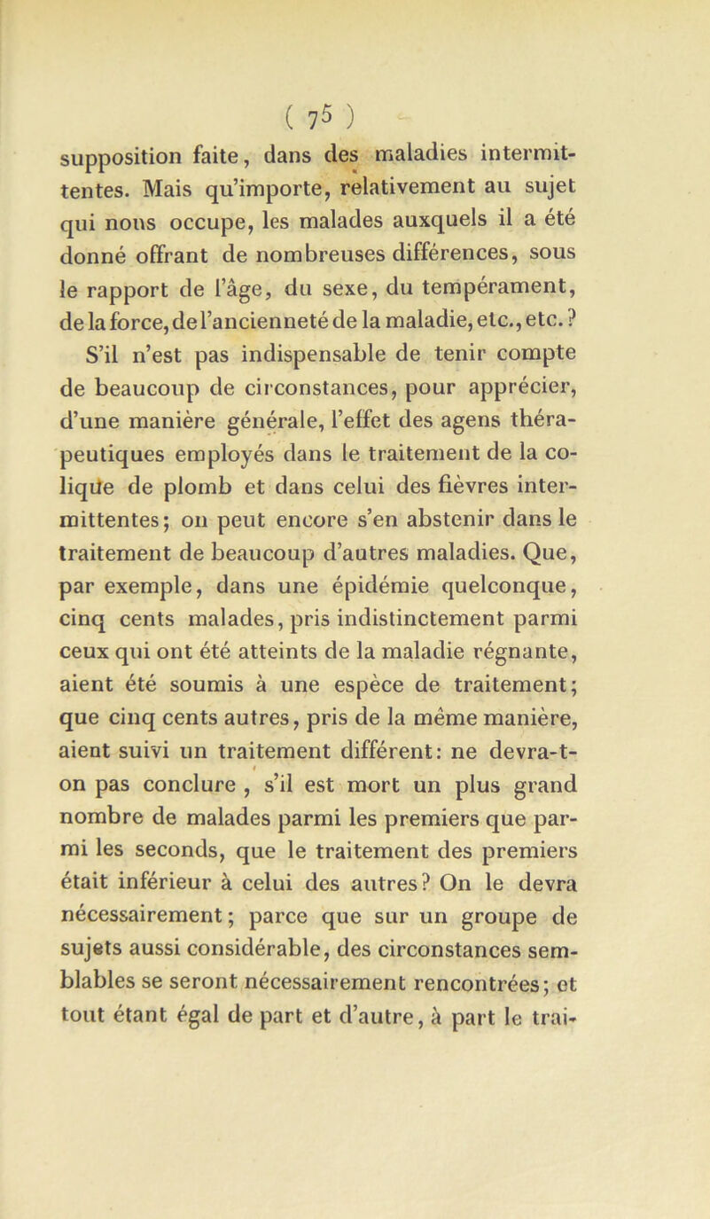 ( ) supposition faite, dans des maladies intermit- tentes. Mais qu’importe, relativement au sujet qui nous occupe, les malades auxquels il a été donné offrant de nombreuses différences, sous le rapport de l’âge, du sexe, du tempérament, de la force, de l’ancienneté de la maladie, etc., etc. ? S’il n’est pas indispensable de tenir compte de beaucoup de circonstances, pour apprécier, d’une manière générale, l’effet des agens théra- peutiques employés dans le traitement de la co- liqite de plomb et dans celui des fièvres inter- mittentes; on peut encore s’en abstenir dans le traitement de beaucoup d’autres maladies. Que, par exemple, dans une épidémie quelconque, cinq cents malades, pris indistinctement parmi ceux qui ont été atteints de la maladie régnante, aient été soumis à une espèce de traitement; que cinq cents autres, pris de la même manière, aient suivi un traitement différent: ne devra-t- t on pas conclure , s’il est mort un plus grand nombre de malades parmi les premiers que par- mi les seconds, que le traitement des premiers était inférieur à celui des autres? On le devra nécessairement ; parce que sur un groupe de sujets aussi considérable, des circonstances sem- blables se seront nécessairement rencontrées; et tout étant égal de part et d’autre, à part le trai-