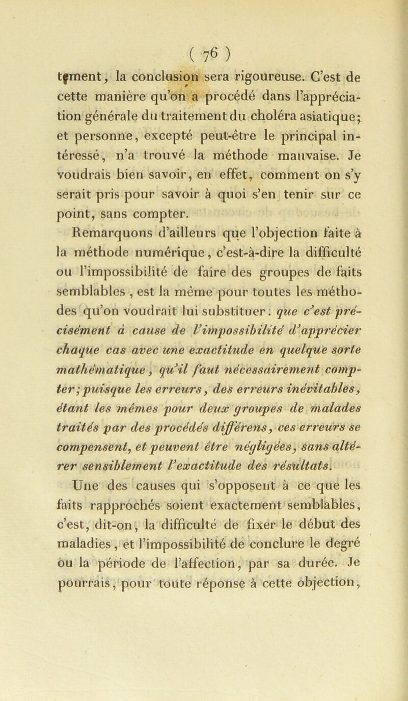 ( ) tfment, la conclusion sera rigoureuse. C’est de cette manière qu’on a procédé dans l’apprécia- tion générale du traitement du choléra asiatique; et personne, excepté peut-être le principal in- téressé, n’a trouvé la méthode mauvaise. Je voudrais bien savoir, en effet, comment on s’y serait pris pour savoir à quoi s’en tenir sur ce point, sans compter. Remarquons d’ailleurs que l’objection faite à la méthode numérique, c’est-à-dire la difficulté ou l’impossibilité de faire des groupes de faits semblables , est la même pour toutes les métho- des qu’on voudrait lui substituer ; que c*est 'pré- cisément à cause de Vimpossibilité apprécier chaque cas avec wne exactitude en quelque sorte mathématique, qu’il faut nécessairement comp- ter; puisque les erreurs, des erreurs inévitables, étant les mêmes pour deux groupes de malades traités par des procédés différons, ces erreurs se compensent, et peuvent être négligées, sans alté- rer sensiblement Vexactitude des résultats. Une des causes qui s’opposent à ce que les faits rapprochés soient exactement semblables, c’est, dit-on, la difficulté de fixer le début des maladies, et l’impossibilité de conclure le degré ou la période de l’affection, par sa durée. Je pourrais, pour toute réponse à cette objection.