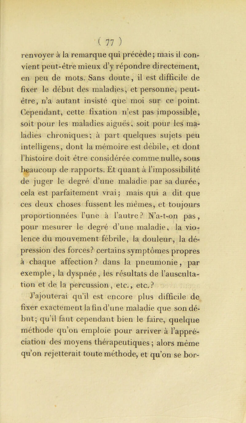 renvoyer à la remarque qui précède; mais il con- vient peut-être mieux d’y répondre directement, en peu de mots. Sans doute, il est difficile de fixer le début des maladies, et personne, peut- être, n’a autant insisté que moi sur ce point. Cependant, cette fixation n’est pas impossible, soit pour les maladies aiguës, soit pour les ma- ladies chroniques; à part quelques sujets peu inteiligens, dont la mémoire est débile, et dont l’histoire doit être considérée comme nulle, sous l^aucoup de rapports. Et quant à l’impossibilité de juger le degré d’une maladie par sa durée, cela est parfaitement vrai ; mais qui a dit que ces deux choses fussent les mêmes, et toujours proportionnées l’une à l’autre ? N’a-t-on pas, pour mesurer le degré d’une lualadie, la vio- lence du mouvement fébrile, la douleur, la dé- pression des forces? certains symptômes propres à chaque affection ? dans la pneumonie, par exemple, la dyspnée, les résultats de l’ausculta- tion et de la percussion, etc., etc.? J’ajouterai qu’il est encore plus difficile de fixer exactement la fin d’une maladie que sondé- but; qu’il faut cependant bien le faire, quelque méthode qu’on emploie pour arriver à l’appré- ciation des moyens thérapeutiques ; alors même qu’on rejetterait toute méthode, et qu’on se bor-