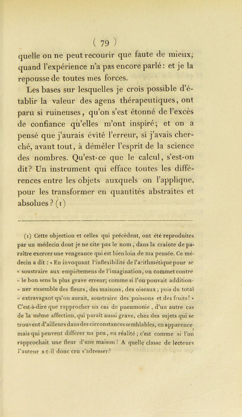 quelle on ne peut recourir que faute de mieuxj quand l’expérience n’a pas encore parlé : et je la repousse de toutes mes forces. Les bases sur lesquelles je crois possible d’é- tablir la valeur des agens thérapeutiques, ont paru si ruineuses, qu’on s’est étonné de l’excès de confiance qu’elles m’ont inspiré; et on a pensé que j’aurais évité l’erreur, si j’avais cher- ché, avant tout, à démêler l’esprit de la science des nombres. Qu’est-ce que le calcul, s’est-on dit? Un instrument qui efface toutes les diffé- rences entre les objets auxquels on l’applique, pour les transformer en quantités abstraites et absolues ? (i) (i) Cette objection et celles qui précèdent, ont été reproduites par un médecin dont je ne cite pas le nom , dans la crainte de pa- raître exercer une vengeance qui est bien loin de ma pensée. Ce mé- decin a dit : « En invoquant l’inflexibilité de l’arithmétique pour se n soustraire aux empiétemens de l’imagination, on commet contre «' le bon sens la plus grave erreur; comme si l’on pouvait addition- « ner ensemble des fleurs, des maisons, des oiseaux ; puis du total « extravagant qu’on aurait, soustraire des poissons et des fruits ! • C’est-à-dire que rapprocher un cas de pneumonie , d’un autre cas de la même affection, qui paraît aussi grave, chez des sujets qui se trouvent d’ailleurs dans des circonstances semblables, en a pparence mais qui peuvent différer un peu, en réalité ; c'est comme si l’on rapprochait une fleur d’une maison ! A quelle classe de lecteurs l’auteur a-t-il donc cru s’adresser?