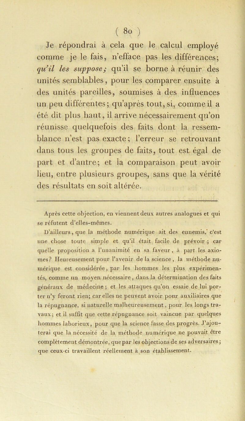 Je répondrai à cela que le calcul employé comme je le fais, n’efface pas les différences; qvfil les supposej qu’il se borne à réunir des unités semblables, pour les comparer ensuite à des unités pareilles, soumises à des influences un peu différentes; qu’après tout, si, comme il a été dit plus haut, il arrive nécessairement qu’on réunisse quelquefois des faits dont la ressem- blance n’est pas exacte ; l’erreur se retrouvant dans tous les groupes de faits, tout est égal de part et d’autre; et la comparaison peut avoir lieu, entre plusieurs groupes, sans que la vérité des résultats en soit altérée. Après cette objection, en viennent deux autres analogues et qui se réfutent d’elles-mémes. D’ailleurs, que la méthode numérique ait des ennemis,' c’est une chose toute simple et qu’il était facile de prévoir ; car quelle proposition a runaiiimité en sa faveur, à part les axio- mes? Heureusement pour l’avenir de la science , la méthode nu- mérique est considérée, par les hommes les plus expérimen- tés, comme un moyen nécessaire, dans la détermination des faits généraux de médecine ; et les attaques qu’on essaie de lui por- ter n’y feront rien; car elles ne peuvent avoir pour auxiliaires que la répugnance, si naturelle malheureusement, pour les longs tra- vaux; et il suffit que cette répugnance soit vaincue par quelques hommes laborieux, pour que la science fasse des progrès. J’ajou- terai que la nécessité de la méthode numérique ne pouvait être complètement démontrée, que par les objections de ses adversaires; que ceux-ci travaillent réellement à son établissement.