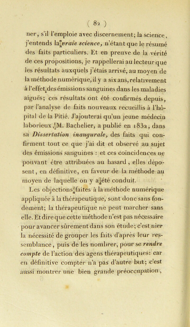 ( 8’- ) lier, s’il l’emploie avec discernement; la science, j’entends la^t?r«ie science, n’étant que le résumé des faits particuliers. Et en preuve de la vérité de ces propositions, je rappellerai au lecteur que les résultats auxquels j’étais arrivé, au moyen de la méthode numérique, il y a six ans, relativement à l’effet^des émissions sanguines dans les maladies aiguës; ces résultats ont été confirmés depuis, par l’analyse de faits nouveaux recueillis à l’hô- pital de la Pitié. J’ajoutei’ai qu’un jeune médecin laborieux,?|M. Bachelier, a publié en i83a, dans sa Dissertation inaugurale, des faits qui con- firment tout ce que j’ai dit et observé au sujet des émissions sanguines : et ces coïncidences ne pouvant être attribuées au hasard , elles dépo- sent, en définitive, en faveur de la méthode au moyen de laquelle on y a|été conduit. Les objections^faites à la méthode numérique appliquée à la thérapeutique, sont donc sans fon- dement; la thérapeutique ne peut marcher sans elle. Et dire que cette méthode n’est pas nécessaire pour avancer sûrement dans son étude; c’est nier la nécessité de grouper les faits d’après leur res- semblance , puis de les nombrer, pour se rendre compte de l’action des agens thérapeutiques: car eu définitive compter n’a pas d’autre but; c’est aussi montrer une bien grande préoccupation,