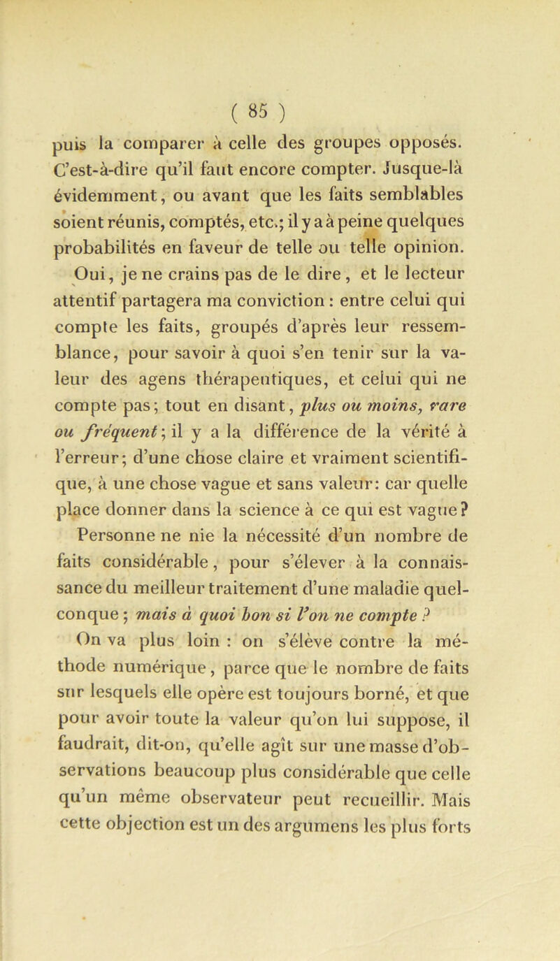 puis la comparer à celle des groupes opposés. C’est-à-dire qu’il faut encore compter. Jusque-là évidemment, ou avant que les faits semblables soient réunis, comptés, etc.; il y a à peine quelques probabilités en faveur de telle ou telle opinion. Oui, je ne crains pas de le dire, et le lecteur attentif partagera ma conviction : entre celui qui compte les faits, groupés d’après leur ressem- blance, pour savoir à quoi s’en tenir sur la va- leur des agens thérapeutiques, et celui qui ne compte pas; tout en disant, 'plus ou moins, rare ou fréquent’,i\ y a la différence de la vérité à l’erreur; d’une chose claire et vraiment scientifi- que, à une chose vague et sans valeur; car quelle place donner dans la science à ce qui est vague? Personne ne nie la nécessité d’un nombre de faits considérable, pour s’élever à la connais- sance du meilleur traitement d’une maladie quel- conque ; mais à quoi bon si Von ne compte ? On va plus loin : on s’élève contre la mé- thode numérique, parce que le nombre de faits sur lesquels elle opère est toujours borné, et que pour avoir toute la valeur qu’on lui suppose, il faudrait, dit-on, qu’elle agît sur une masse d’ob- servations beaucoup plus considérable que celle qu’un même observateur peut recueillir. Mais cette objection est un des argumens les plus forts