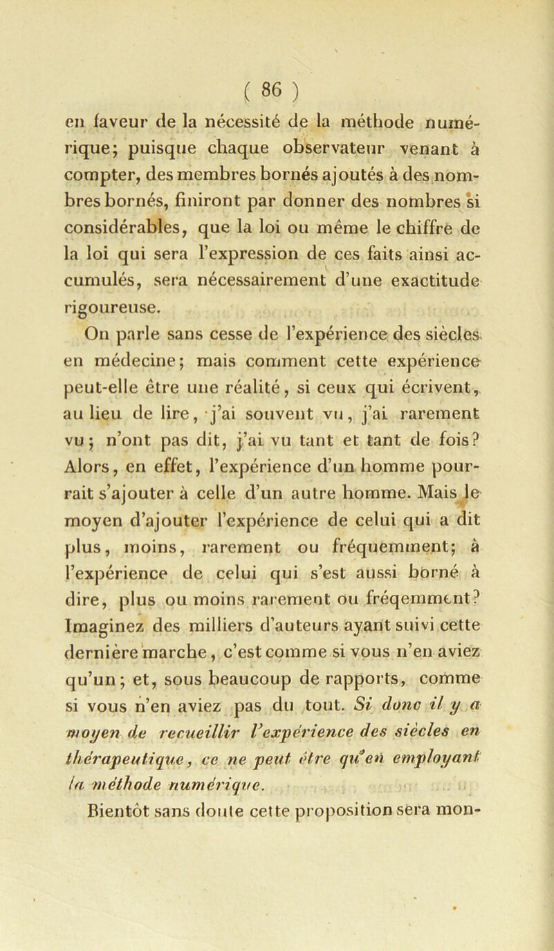 en faveur de la nécessité de la méthode numé- rique; puisque chaque observateur venant à compter, des membres bornés ajoutés à des nom- bres bornés, finiront par donner des nombres si considérables, que la loi ou même le chiffre de la loi qui sera l’expression de ces faits ainsi ac- cumulés, sera nécessairement d’une exactitude rigoureuse. On parle sans cesse de l’expérience des siècles, en médecine; mais comment cette expérience peut-elle être une réalité, si ceux qui écrivent, au lieu de lire, j’ai souvent vu, j’ai rarement vu; n’ont pas dit, j’ai vu tant et tant de fois? Alors, en effet, l’expérience d’un homme pour- rait s’ajouter à celle d’un autre homme. Mais le moyen d’ajouter l’expérience de celui qui a dit plus, moins, rarement ou fréquemment; à l’expérience de celui qui s’est aussi borné à dire, plus ou moins rarement ou fréqemmcnt? Imaginez des milliers d’auteurs ayant suivi cette dernière marche, c’est comme si vous n’en aviez qu’un; et, sous beaucoup de rapports, comme si vous n’en aviez pas du tout. Si donc il y a moyen d.e recueillir Vexpérience des siècles en thérapeutique, ce ne petit être qiien employant (a méthode numérique. Bientôt sans doute cette proposition sera mon-