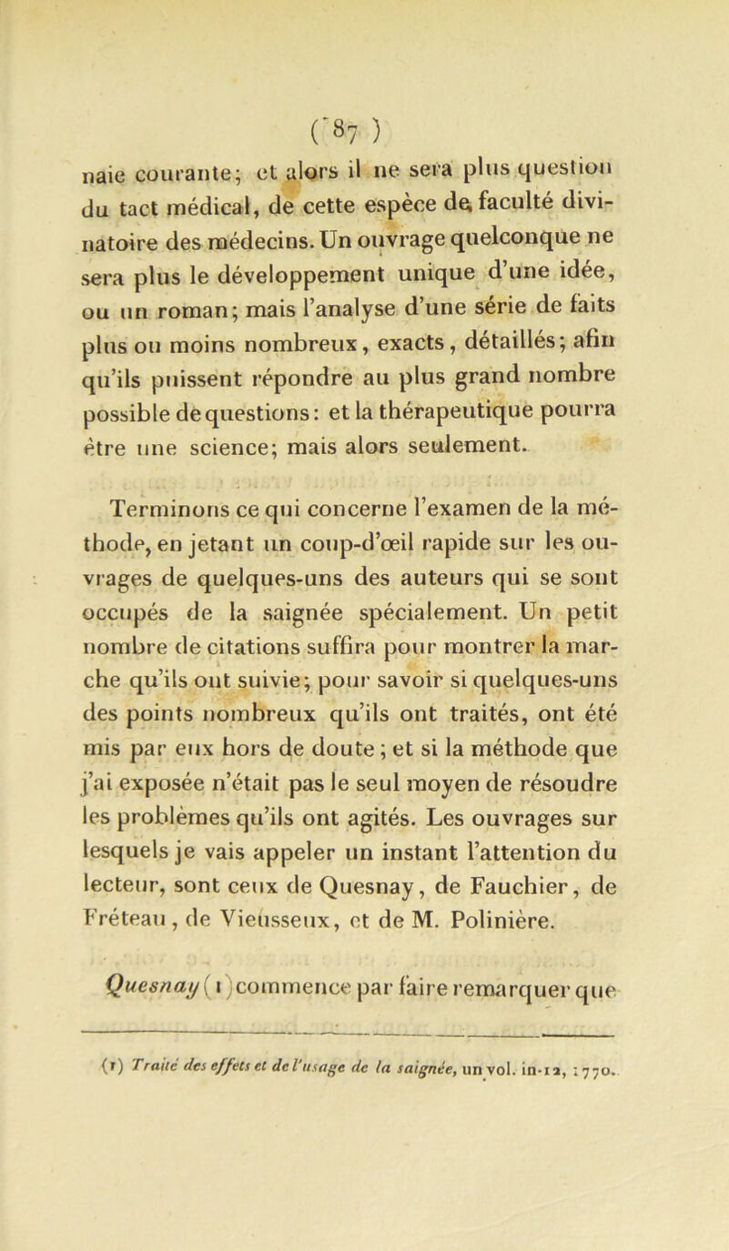 iiaie courante; et alors il ne sera plus question du tact médical, de cette espèce d^ faculté divi- natoire des médecins. Un ouvrage quelconque ne sera plus le développement unique d’une idée, ou un roman; mais l’analyse d’une série de faits plus on moins nombreux, exacts, détaillés; afin qu’ils puissent répondre au plus grand nombre possible de questions: et la thérapeutique pourra être une science; mais alors seulement. Terminons ce qui concerne l’examen de la mé- thode, en jetant un conp-d’œil rapide sur les ou- vrages de quelques-uns des auteurs qui se sont occupés de la saignée spécialement. Un petit nombre de citations suffira pour montrer la mar- che qu’ils ont suivie; pour savoir si quelques-uns des points nombreux qu’ils ont traités, ont été mis par eux hors de doute ; et si la méthode que j’ai exposée n’était pas le seul moyen de résoudre les problèmes qu’ils ont agités. Les ouvrages sur lesquels je vais appeler un instant l’attention du lecteur, sont ceux de Quesnay, de Fauchier, de Fréteau , de Vieusseux, et de M. Polinière. Quesnaj/{i)commeuw. par faire remarquer que (i) Traiic dts effets€t dcl usü^c de la unvol. in-ia, 1770-