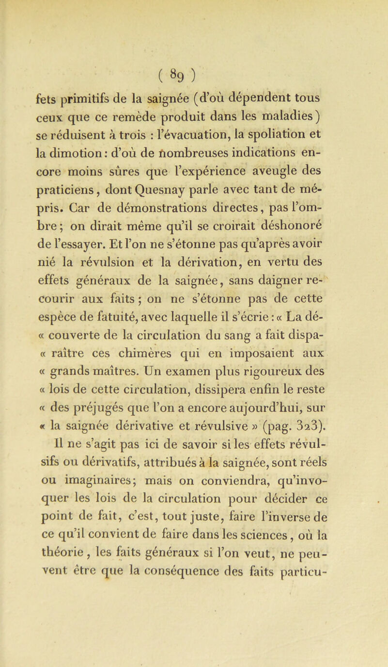 fets primitifs de la saignée (d’où dépendent tous ceux que ce remède produit dans les maladies ) se réduisent à trois : l’évacuation, la spoliation et la dimotion : d’où de Nombreuses indications en- core moins sûres que l’expérience aveugle des praticiens, dont Quesnay parle avec tant de mé- pris. Car de démonstrations directes, pas l’om- bre ; on dirait même qu’il se croirait déshonoré de l’essayer. Et l’on ne s’étonne pas qu’après avoir nié la révulsion et la dérivation, en vertu des effets généraux de la saignée, sans daigner re- courir aux faits ; on ne s’étonne pas de cette espèce de fatuité, avec laquelle il s’écrie ; « La dé- « couverte de la circulation du sang a fait dispa- « raître ces chimères qui en imposaient aux « grands maîtres. Un examen plus rigoureux des « lois de cette circulation, dissipera enfin le reste « des préjugés que l’on a encore aujourd’hui, sur « la saignée dérivative et révulsive » (pag. 323). Il ne s’agit pas ici de savoir si les effets révul- sifs ou dérivatifs, attribués à la saignée, sont réels ou imaginaires; mais on conviendra, qu’invo- quer les lois de la circulation pour décider ce point de fait, c’est, tout juste, faire l’inverse de ce qu’il convient de faire dans les sciences, où la théorie , les faits généraux si l’on veut, ne peu- vent être que la conséquence des faits particu-