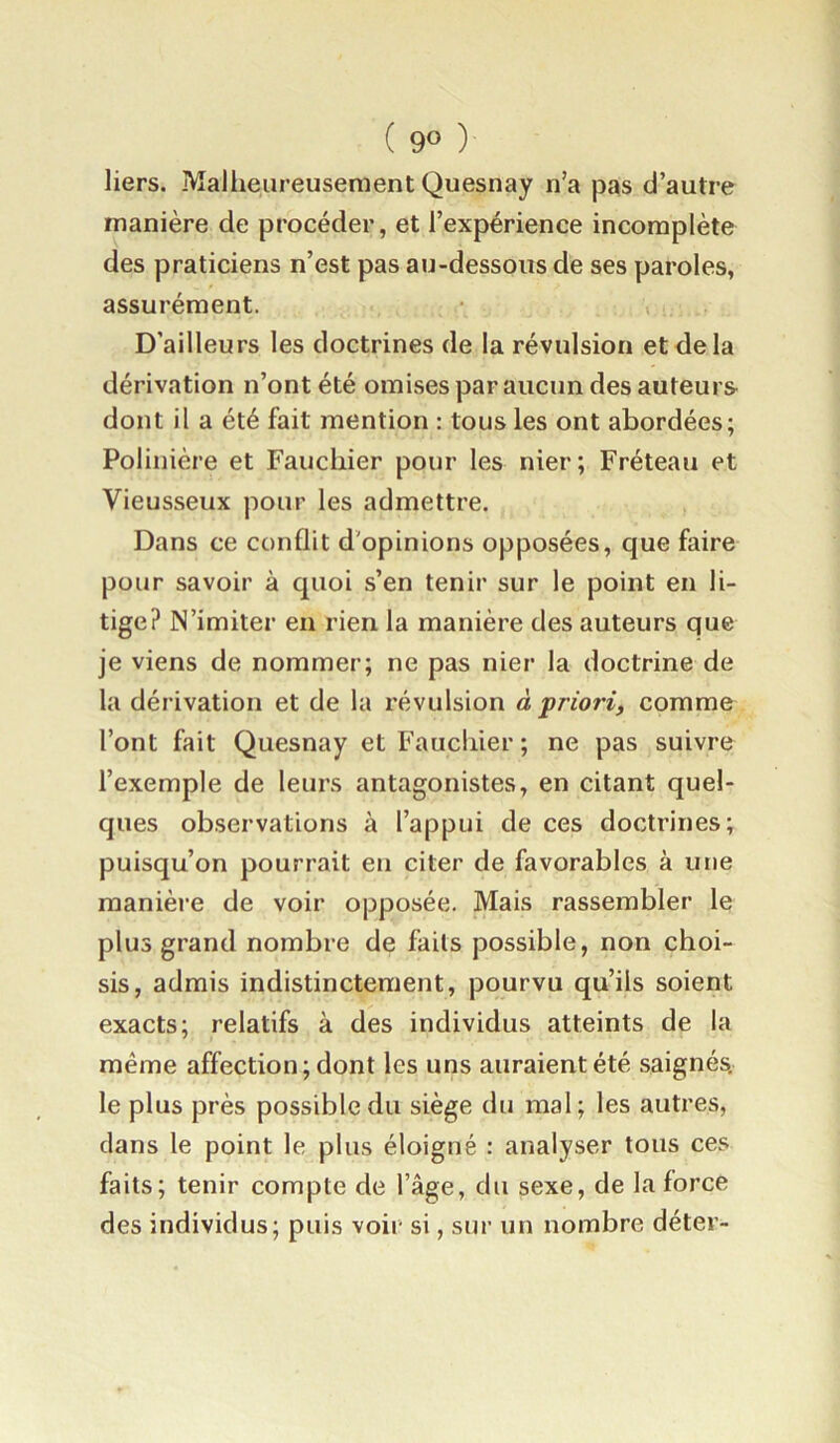 liers. Malheureusement Quesnay n’a pas d’autre manière de procéder, et l’expérience incomplète des praticiens n’est pas au-dessous de ses paroles, assurément. D’ailleurs les doctrines de la révulsion et de la dérivation n’ont été omises par aucun des auteurs dont il a été fait mention : tous les ont abordées; Polinière et Fauchier pour les nier; Fréteau et Vieusseux pour les admettre. Dans ce conflit d'opinions opposées, que faire pour savoir à quoi s’en tenir sur le point en li- tige? N’imiter en rien la manière des auteurs que je viens de nommer; ne pas nier la doctrine de la dérivation et de la révulsion à prio?'i, comme l’ont fait Quesnay et Fauchier ; ne pas suivre l’exemple de leurs antagonistes, en citant quel- ques observations à l’appui de ces doctrines; puisqu’on pourrait en citer de favorables à une manière de voir opposée. Mais rassembler le plus grand nombre de faits possible, non choi- sis, admis indistinctement, pourvu qu’ils soient exacts; relatifs à des individus atteints de la même affection; dont les uns auraient été saignés, le plus près possible du siège du mal; les autres, clans le point le plus éloigné : analyser tous ces faits; tenir compte de l’âge, du sexe, de la force des individus; puis voir si, sur un nombre déter-