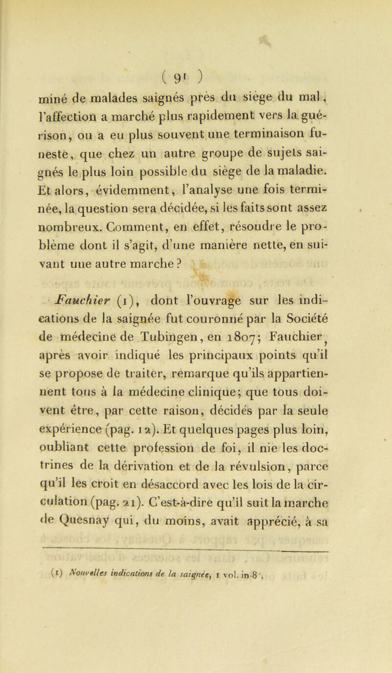 ( 9' ) miné de malades saignés près du siège du mal, l’affection a marché plus rapidement vers la gué- rison, ou a eu plus souvent une terminaison fu- neste, que chez un autre groupe de sujets sai- gnés le plus loin possible du siège de la maladie. Et alors, évidemment, l’analyse une fois termi- née, la question sera décidée, si les faits sont assez nombreux. Gomment, en effet, résoudre le pro- blème dont il s’agit, d’une manière nette, en sui- vant une autre marche ? Fauchier (i), dont l’ouvrage sur les indi- cations de la saignée fut couronné par la Société de médecine de Tubingen,en 1807; Fauchier^ après avoir indiqué les principaux points qu’il se propose de ti aiter, remarque qu’ils appartien- nent tous à la médecine clinique; que tous doi- vent être, par cette raison, décidés par la seule expérience (pag. 12). Et quelques pages plus loin, oubliant cette profession de foi, il nie les doc- trines de la dérivation et de la révulsion, parce qu’il les croit en désaccord avec les lois de la cir- culation (pag. 21). C’est-à-dire qu’il suit la marche de Quesnay qui, du moins, avait apprécié, à sa