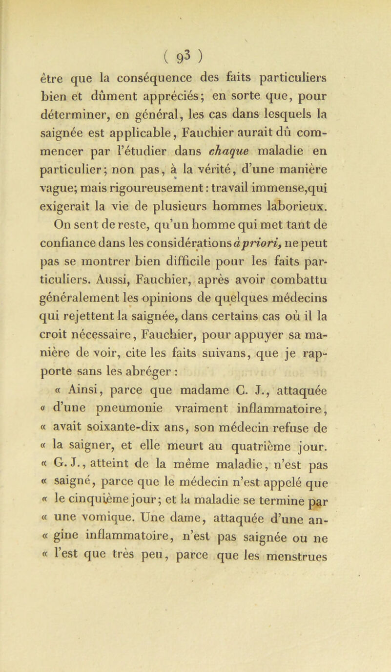 ( 9^ ) être que la conséquence des faits particuliers bien et dûment appréciés; en sorte que, pour déterminer, en général, les cas dans lesquels la saignée est applicable, Fauchier aurait dû com- mencer par l’étudier dans chaque maladie en particulier; non pas, à la vérité, d’une manière vague; mais rigoureusement : travail immense,qui exigerait la vie de plusieurs hommes laborieux. On sent de reste, qu’un homme qui met tant de confiance dans les considérations àprfor/, ne peut pas se montrer bien difficile pour les faits par- ticuliers. Aussi, Fauchier, après avoir combattu généralement les opinions de quelques médecins qui rejettent la saignée, dans certains cas où il la croit nécessaire, Fauchier, pour appuyer sa ma- nière devoir, cite les faits suivans, que je rap- porte sans les abréger : « Ainsi, parce que madame G. J., attaquée O d’une pneumonie vraiment inflammatoire, « avait soixante-dix ans, son médecin refuse de « la saigner, et elle meurt au quatrième jour. « G. J., atteint de la même maladie, n’est pas « saigné, parce que le médecin n’est appelé que « le cinquième jour; et la maladie se termine par « une vomique. Une dame, attaquée d’une an- « gine inflammatoire, n’est pas saignée ou ne « l’est que très peu, parce que les menstrues