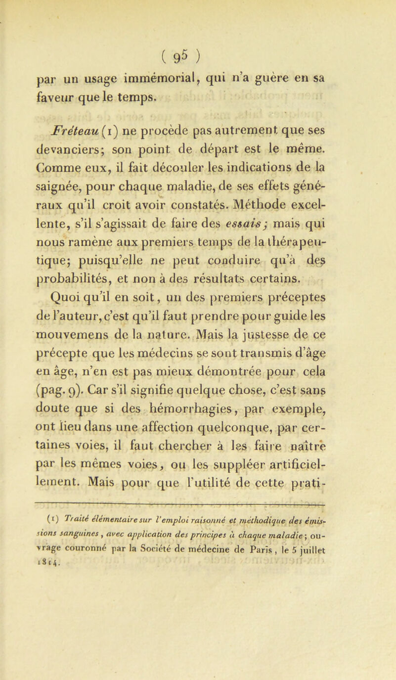 ( 9^ ) par un usage immémorial, qui n’a guère en sa faveur que le temps. Fréteau{i) ne procède pas autrement que ses devanciers; son point de départ est le même. Comme eux, il fait découler les indications de la saignée, pour chaque maladie, de ses effets géné- raux qu’il croit avoir constatés. Méthode excel- lente, s’il s’agissait de faire des essais j mais qui nous ramène aux premiers temps de la thérapeu- tique; puisqu’elle ne peut conduire qu’à des probabilités, et non à des résultats certains. Quoi qu’il en soit, un des premiers préceptes de l’auteur, c’est qu’il faut prendre pour guide les mouvemens de la nature. Mais la justesse de ce précepte que les médecins se sont transmis d’âge en âge, n’en est pas mieux démontrée pour cela (pag. 9). Car s’il signifie quelque chose, c’est sans doute que si des hémorrhagies, par exemple, ont lieu dans une affection quelconque, par cer- taines voies, il faut chercher à les faire naître par les mêmes voies, ou les suppléer artificiel- lement. Mais pour que Futilité de cette prati- (i) Traité élémentaire sur l’emploi raisonné et méthodique des émis- sions sanguines, avec application des principes à chaque maladie-, ou-
