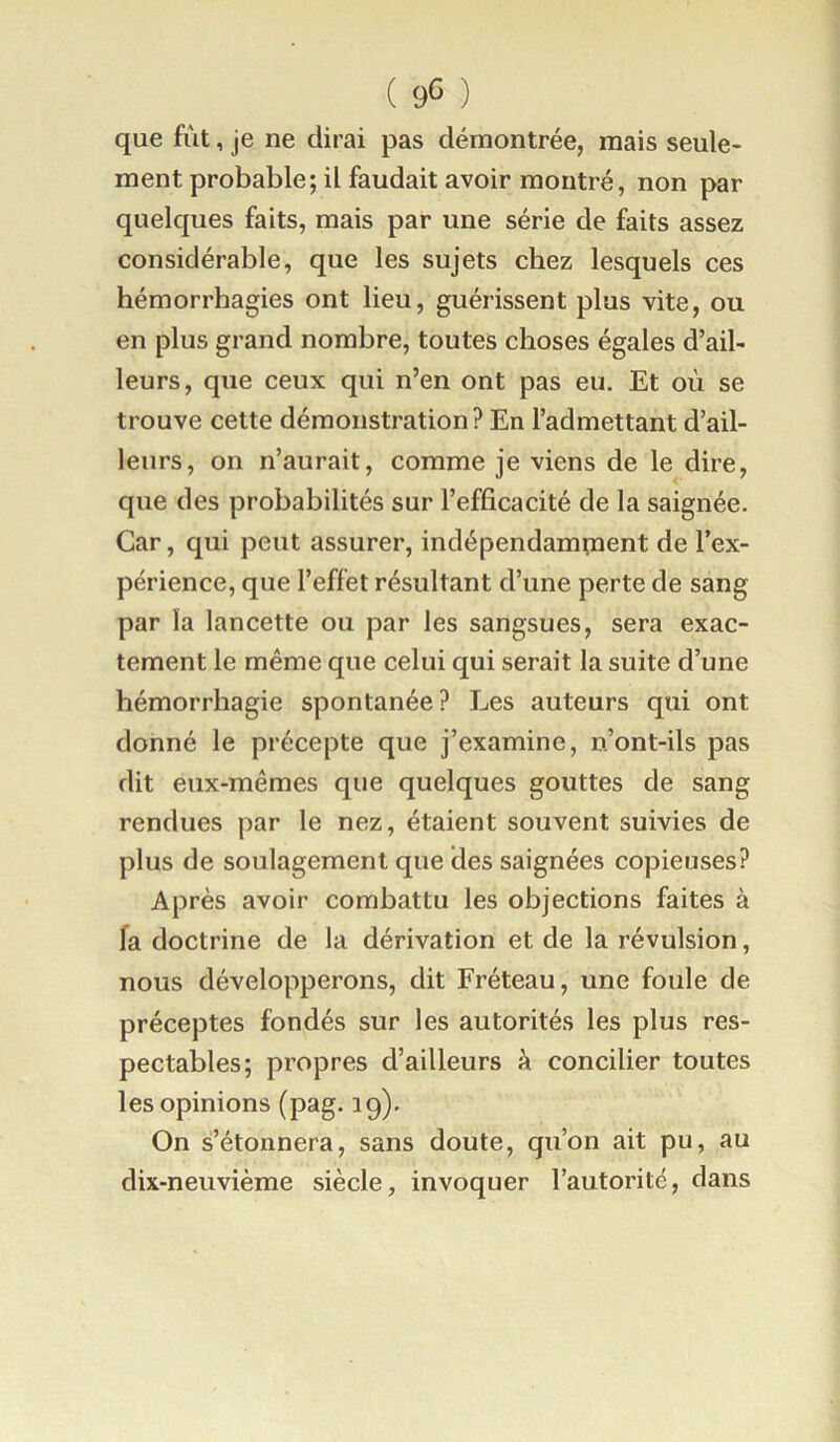 que fût, je ne dirai pas démontrée, mais seule- ment probable; il faudait avoir montré, non par quelques faits, mais par une série de faits assez considérable, que les sujets chez lesquels ces hémorrhagies ont lieu, guérissent plus vite, ou en plus grand nombre, toutes choses égales d’ail- leurs, que ceux qui n’en ont pas eu. Et où se trouve cette démonstration ? En l’admettant d’ail- leurs, on n’aurait, comme je viens de le dire, que des probabilités sur l’efficacité de la saignée. Car, qui peut assurer, indépendampaent de l’ex- périence, que l’eflbt résultant d’une perte de sang par la lancette ou par les sangsues, sera exac- tement le même que celui qui serait la suite d’une hémorrhagie spontanée? Les auteurs qui ont donné le précepte que j’examine, n’ont-ils pas dit eux-mêmes que quelques gouttes de sang rendues par le nez, étaient souvent suivies de plus de soulagement que des saignées copieuses? Après avoir combattu les objections faites à fa doctrine de la dérivation et de la révulsion, nous développerons, dit Fréteau, une foule de préceptes fondés sur les autorités les plus res- pectables; propres d’ailleurs à concilier toutes les opinions (pag. 19). On s’étonnera, sans doute, qu’on ait pu, au dix-neuvième siècle, invoquer l’autorité, dans