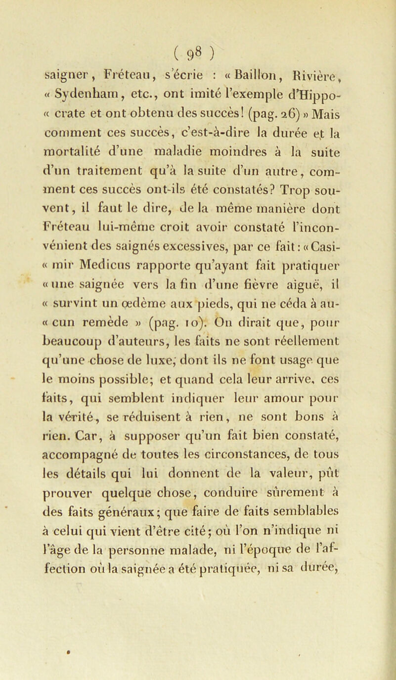 saigner, Fréteau, s’écrie : «Bâillon, Rivière, « Sydenham, etc., ont imité l’exemple d’Hippo- « crate et ont obtenu des succès! (pag. 26) » Mais comment ces succès, c’est-à-dire la durée e,t la mortalité d’une maladie moindres à la suite d’un traitement qu’à la suite d’un autre, com- ment ces succès ont-ils été constatés? Trop sou- vent, il faut le dire, delà même manière dont Fréteau lui-même croit avoir constaté l’incon- vénient des saignés excessives, par ce fait : «Casi- « tnir Medicus rapporte qu’ayant fait pratiquer «une saignée vers la fin d’une fièvre aiguë, il « survint un oedème aux pieds, qui ne céda à au- « cun remède » (pag. 10). On dirait que, pour beaucoup d’auteurs, les faits ne sont réellement qu’une chose de luxe, dont ils ne font usage que le moins possible; et quand cela leur arrive, ces faits, qui semblent indiquer leur amour pour la vérité, se réduisent à rien, ne sont bons à rien. Car, à supposer qu’un fait bien constaté, accompagné de toutes les circonstances, de tous les détails qui lui donnent de la valeur, pût prouver quelque chose, conduire sûrement à des faits généraux; que faire de faits semblables à celui qui vient d’être cité; où l’on n’indique ni lage de la personne malade, ni l’époque de l’af- fection oû la saignée a été pratiquée, ni sa durée.