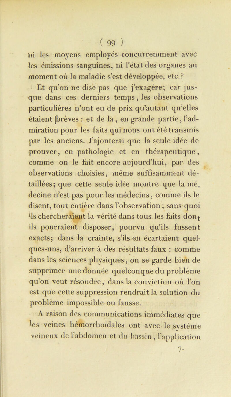iîi les moyens employés concurremment avec les émissions sanguines, ni l’état des organes au moment où la maladie s’est développée, etc.? Et qu’on ne dise pas que j’exagère; car jus- que dans ces derniers temps, les observations particulières n’ont eu de prix qu’autant qu’elles étaient jbrèves : et de là, en grande partie, l’ad- miration pour les faits qui nous ont été transmis par les anciens. J’ajouteraj que la seule idée de prouver, en pathologie et en thérapeutique, comme on le fait encore aujourd’hui, par des observations choisies, même suffisamment dé- taillées; que cette seule idée montre que lamé, decine n’est pas pour les médecins, comme ils le disent, tout entière dans l’observation ; sans quoi fis chercheraient la vérité dans tous les faits don^ ils pourraient disposer, pourvu qu’ils fussent exacts; dans la crainte, s’ils en écartaient quel- ques-uns, d’arriver à des résultats faux : comme dans les sciences physiques, on se garde bien de supprimer une donnée quelconque du problème qu’on veut résoudre, dans la conviction où l’on est que cette suppression rendrait la solution du problème impossible ou fausse. A raison des communications immédiates que les veines hémorrhoïdales ont avec le système veineux de l’abdomen et du bassin, l’application 7-