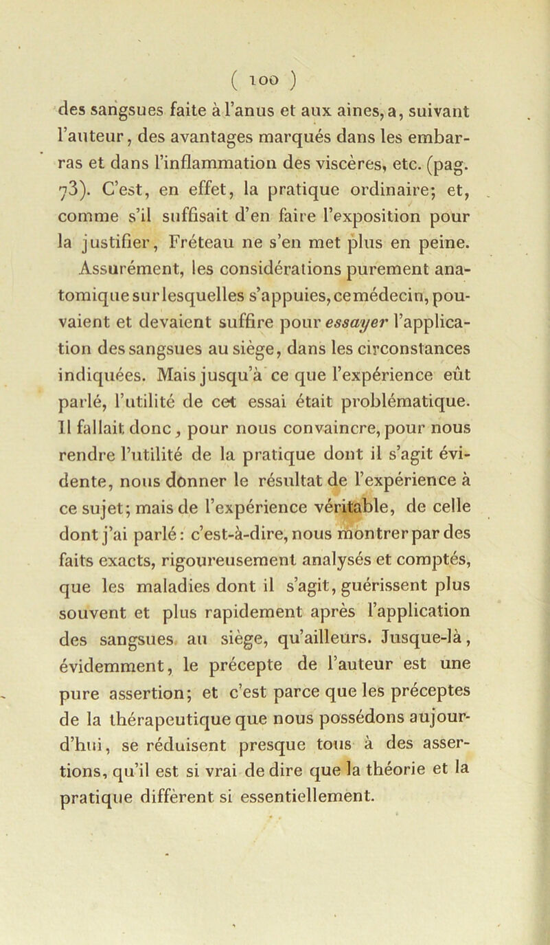 ( ) des sangsues faite à l’anus et aux aines, a, suivant l’auteur, des avantages marqués dans les embar- ras et dans l’inflammation des viscères, etc. (pag. n3). C’est, en effet, la pratique ordinaire; et, comme s’il suffisait d’en faire l’exposition pour la justifier, Fréteau ne s’en met plus en peine. Assurément, les considérations purement ana- tomique sur lesquelles s’appuies, cemédecin, pou- vaient et devaient suffire pour essayer l’applica- tion des sangsues au siège, dans les circonstances indiquées. Mais jusqu’à ce que l’expérience eût parlé, l’utilité de cet essai était problématique. 11 fallait donc, pour nous convaincre,pour nous rendre Futilité de la pratique dont il s’agit évi- dente, nous donner le résultat de l’expérience à ce sujet; mais de l’expérience véritable, de celle dont j’ai parlé: c’est-à-dire, nous montrer par des faits exacts, rigoureusement analysés et comptés, que les maladies dont il s’agit, guérissent plus souvent et plus rapidement après l’application des sangsues au siège, qu’ailleurs. Jusque-là, évidemment, le précepte de l’auteur est une pure assertion; et c’est parce que les préceptes de la thérapeutique que nous possédons aujour- d’hui, se réduisent presque tous à des asser- tions, qu’il est si vrai de dire que la théorie et la pratique diffèrent si essentiellement.