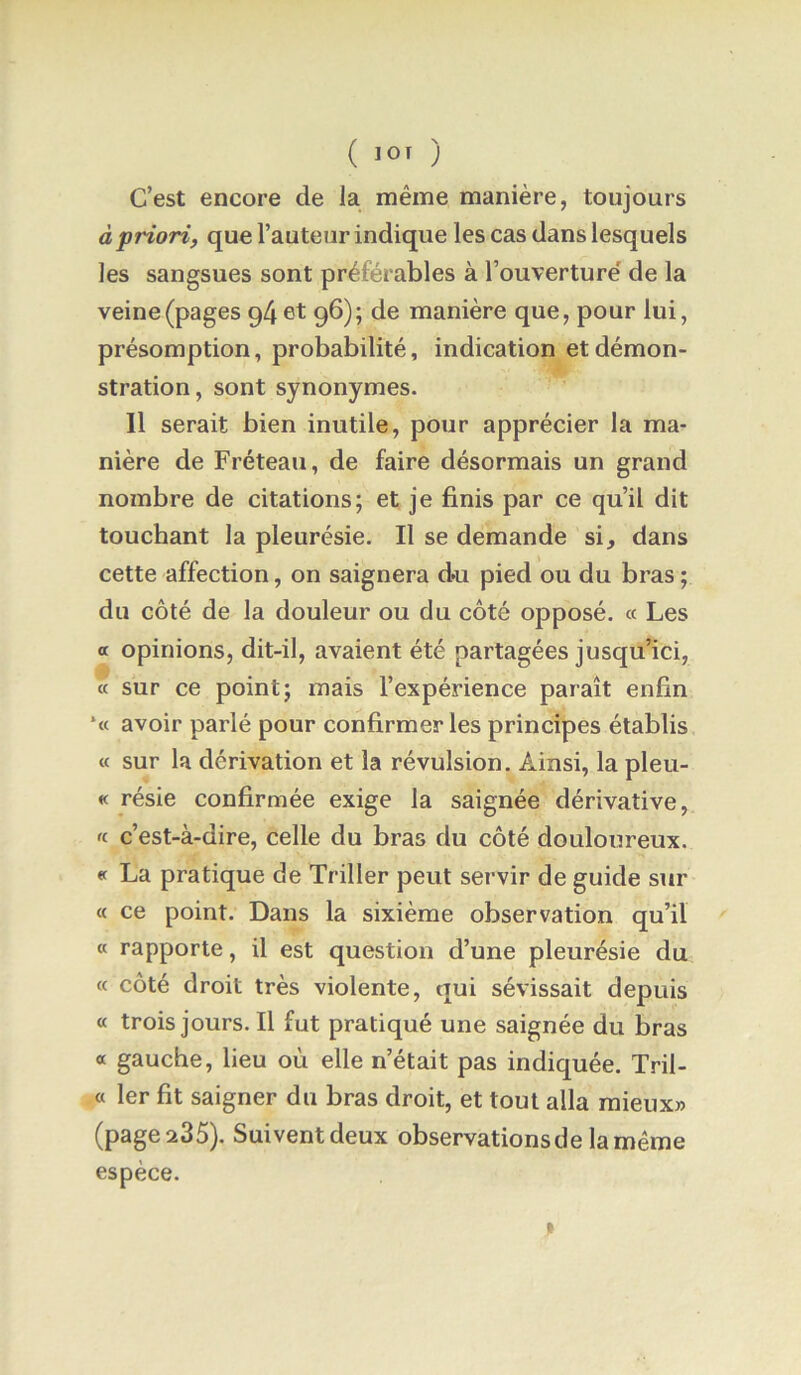 C’est encore de la même manière, toujours à priori, que l’auteur indique les cas dans lesquels les sangsues sont préférables à l’ouverture' de la veine (pages p4 et 96); de manière que, pour lui, présomption, probabilité, indication et démon- stration , sont synonymes. 11 serait bien inutile, pour apprécier la ma- nière de Fréteau, de faire désormais un grand nombre de citations; et je finis par ce qu’il dit touchant la pleurésie. Il se demande si, dans cette affection, on saignera doi pied ou du bras ; du côté de la douleur ou du côté opposé. « Les a opinions, dit-il, avaient été partagées jusqu’ici, « sur ce point; mais l’expérience paraît enfin *« avoir parlé pour confirmer les principes établis « sur la dérivation et la révulsion. Ainsi, la pleu- « résie confirmée exige la saignée dérivative, « c’est-à-dire, celle du bras du côté douloureux. « La pratique de Triller peut servir de guide sur « ce point. Dans la sixième observation qu’il « rapporte, il est question d’une pleurésie du « côté droit très violente, qui sévissait depuis « trois jours. Il fut pratiqué une saignée du bras a gauche, lieu où elle n’était pas indiquée. Tril- « 1er fit saigner du bras droit, et tout alla mieux» (page 235). Suivent deux observations de la même espèce.