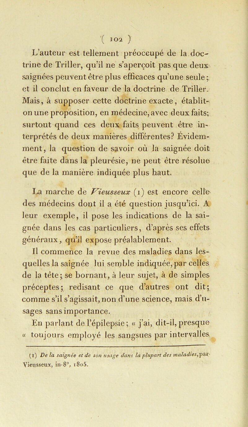 L’auteur est tellement préoccupé de la doc- trine de Triller, qu’il ne s’aperçoit pas que deux saignées peuvent être plus efficaces qu’une seule ; et il conclut en faveur de la doctrine de Triller. Mais, à supposer cette doctrine exacte, établit- on une proposition, en médecine, avec deux faits; surtout quand ces deux faits peuvent être in- terprétés de deux manières différentes? Évidem- ment, la question de savoir où la saignée doit être faite dans la pleurésie, ne peut être résolue que de la manière indiquée plus haut. La marche de Vieusseux (i) est encore celle des médecins dont il a été question jusqu’ici. A leur exemple, il pose les indications de la sai- gnée dans les cas particuliers, d’après ses effets généraux, qu’il expose préalablement. Il commence la revue des maladies dans les- quelles la saignée lui semble indiquée, par celles de la tête; se bornant, à leur sujet, à de simples préceptes; redisant ce que d’autres ont dit; comme s’il s’agissait, non d’une science, mais d’u- sages sans importance. En parlant de l’épilepsie ; « j’ai, dit-il, presque toujours employé les sangsues par intervalles, (i) De la saignée et de son usage dans la plupart des maladies,Tpai- Vieusseux, in-8“, i8o5.