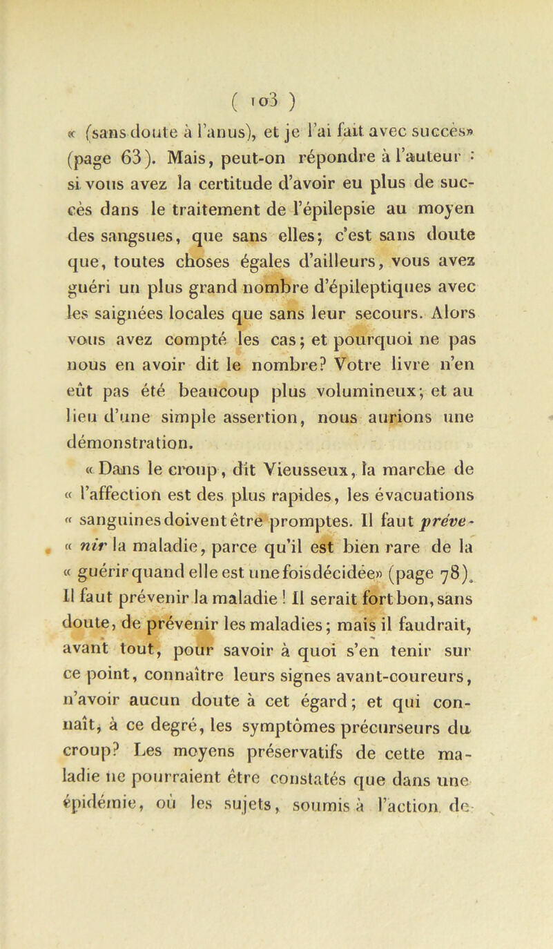 «t (sans doute à l’anus), et je l’ai fait avec succès» (page 63). Mais, peut-on répondre à l’auteur •’ si vous avez la certitude d’avoir eu plus de suc- cès dans le traitement de l’épilepsie au moyen des sangsues, que sans elles; c’est sans doute que, toutes choses égales d’ailleurs, vous avez guéri un plus grand nombre d’épileptiques avec les saignées locales que sans leur secours. Alors vous avez compté les cas ; et pourquoi ne pas nous en avoir dit le nombre? Votre livre n’en eût pas été beaucoup plus volumineux; et au lieu d’une simple assertion, nous aurions une démonstration. « Dans le craup , dit Vieusseux, la marche de « l’affection est des plus rapides, les évacuations « sanguines doivent être promptes. Il ïauI préve- , « nir la maladie, parce qu’il est bien rare de la « guérir quand elle est unefoisdécidée» (page 78)^ Il faut prévenir la maladie ! Il serait fort bon, sans doute, de prévenir les maladies; mais il faudrait, • ^ avant tout, pour savoir à quoi s’en tenir sur ce point, connaître leurs signes avant-coureurs, n’avoir aucun doute à cet égard ; et qui con- naît, à ce degré, les symptômes précurseurs du croup? Les moyens préservatifs de cette ma- ladie ne pourraient être constatés que dans une épidémie, où les sujets, soumis à l’action de