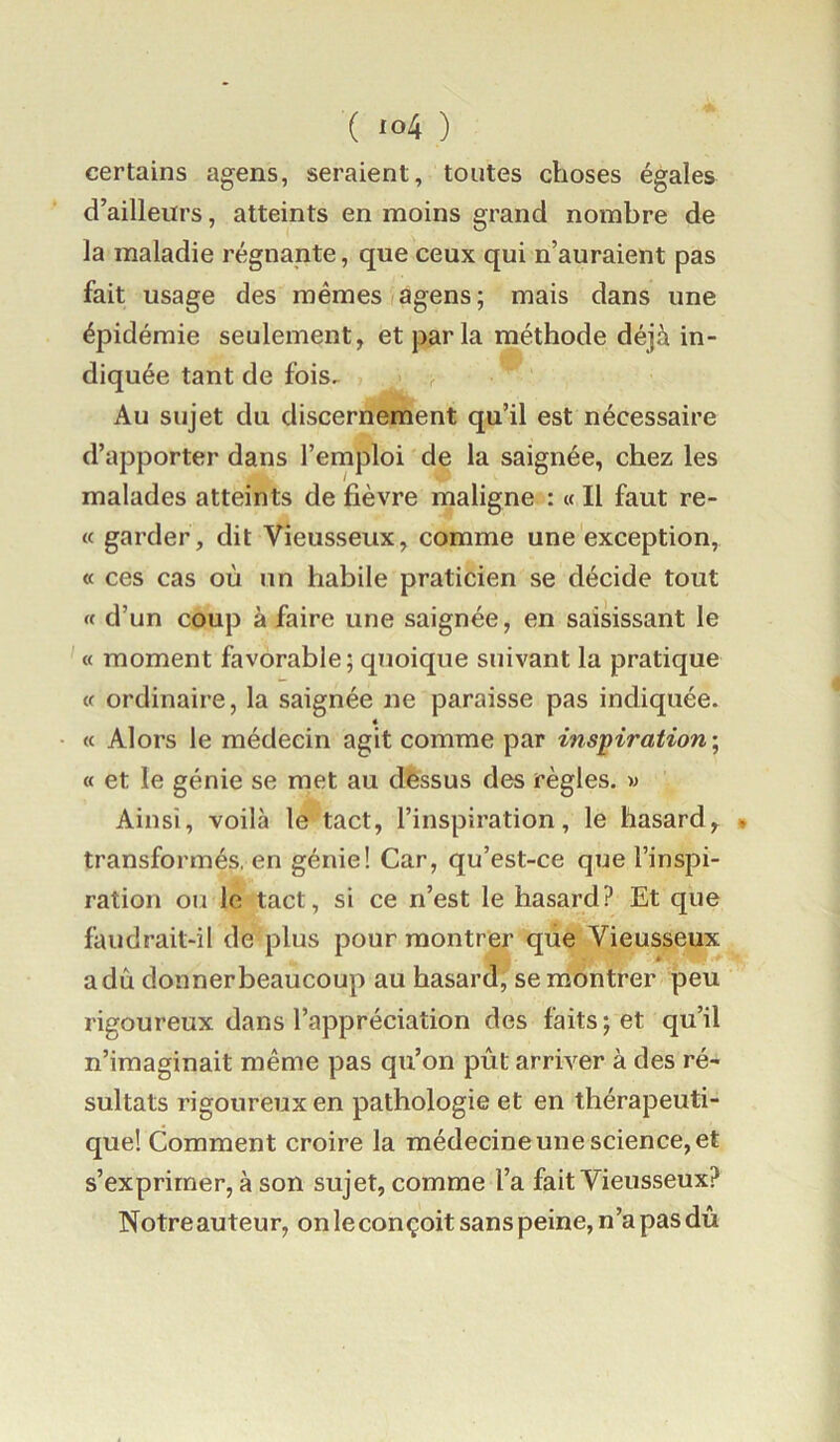 certains agens, seraient, toutes choses égales d’ailleurs, atteints en moins grand nombre de la maladie régnante, que ceux qui n’auraient pas fait usage des mêmes agens; mais dans une épidémie seulement, et parla méthode déjà in- diquée tant de fois. Au sujet du discernement qu’il est nécessaire d’apporter dans l’emploi de la saignée, chez les malades atteints de fièvre maligne : « Il faut re- « garder, dit Vieusseux, comme une exception, « ces cas où un habile praticien se décide tout « d’un coup à faire une saignée, en saisissant le « moment favorable; quoique suivant la pratique <f ordinaire, la saignée ne paraisse pas indiquée. « « Alors le médecin agit comme par inspiration’, a et le génie se met au dèssus des règles. « Ainsi, voilà le tact, l’inspiration, le hasard, » transformés, en génie! Car, qu’est-ce que l’inspi- ration ou le tact, si ce n’est le hasard? Et que faudrait-il de plus pour montrer que Vieusseux a dû donner beaucoup au hasard, se montrer peu rigoureux dans l’appréciation des faits; et qu’il n’imaginait même pas qu’on pût arriver à des ré- sultats rigoureux en pathologie et en thérapeuti- que! Comment croire la médecine une science, et s’exprimer, à son sujet, comme l’a fait Vieusseux? Notre auteur, on le conçoit sans peine, n’a pas dû