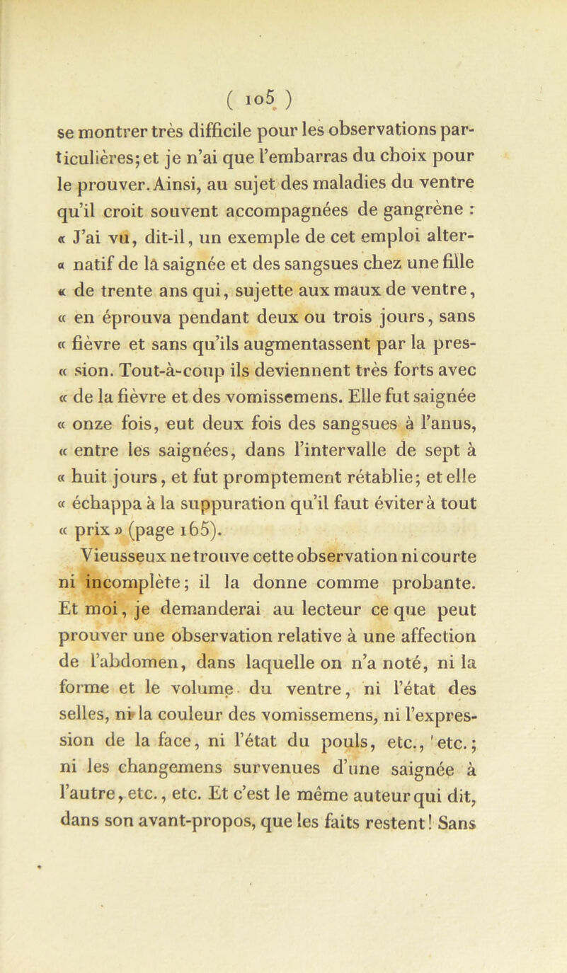 ( ) se montrer très difficile pour les observations par- ticulières; et je n’ai que l’embarras du choix pour le prouver. Ainsi, au sujet des maladies du ventre qu’il croit souvent accompagnées de gangrène : « J’ai vu, dit-il, un exemple de cet emploi alter- « natif de lâ saignée et des sangsues chez une fille « de trente ans qui, sujette aux maux de ventre, « en éprouva pendant deux ou trois jours, sans « fièvre et sans qu’ils augmentassent par la pres- « sion. Tout-à-coup ils deviennent très forts avec « de la fièvre et des vomissemens. Elle fut saignée « onze fois, eut deux fois des sangsues à l’anus, (c entre les saignées, dans l’intervalle de sept à « huit jours, et fut promptement rétablie; et elle « échappa à la suppuration qu’il faut éviter à tout « prix fl (page i65). V ieusseux ne trouve cette observation ni cou rte ni incomplète; il la donne comme probante. Et moi, je demanderai au lecteur ce que peut prouver une observation relative à une affection de l’abdomen, dans laquelle on n’a noté, ni la forme et le volume du ventre, ni l’état des selles, n»la couleur des vomissemens, ni l’expres- sion de la face, ni l’état du pouls, etc.,'etc.; ni les changemens survenues d’une saignée à l’autre, etc., etc. Et c’est le même auteur qui dit, dans son avant-propos, que les faits restent! Sans